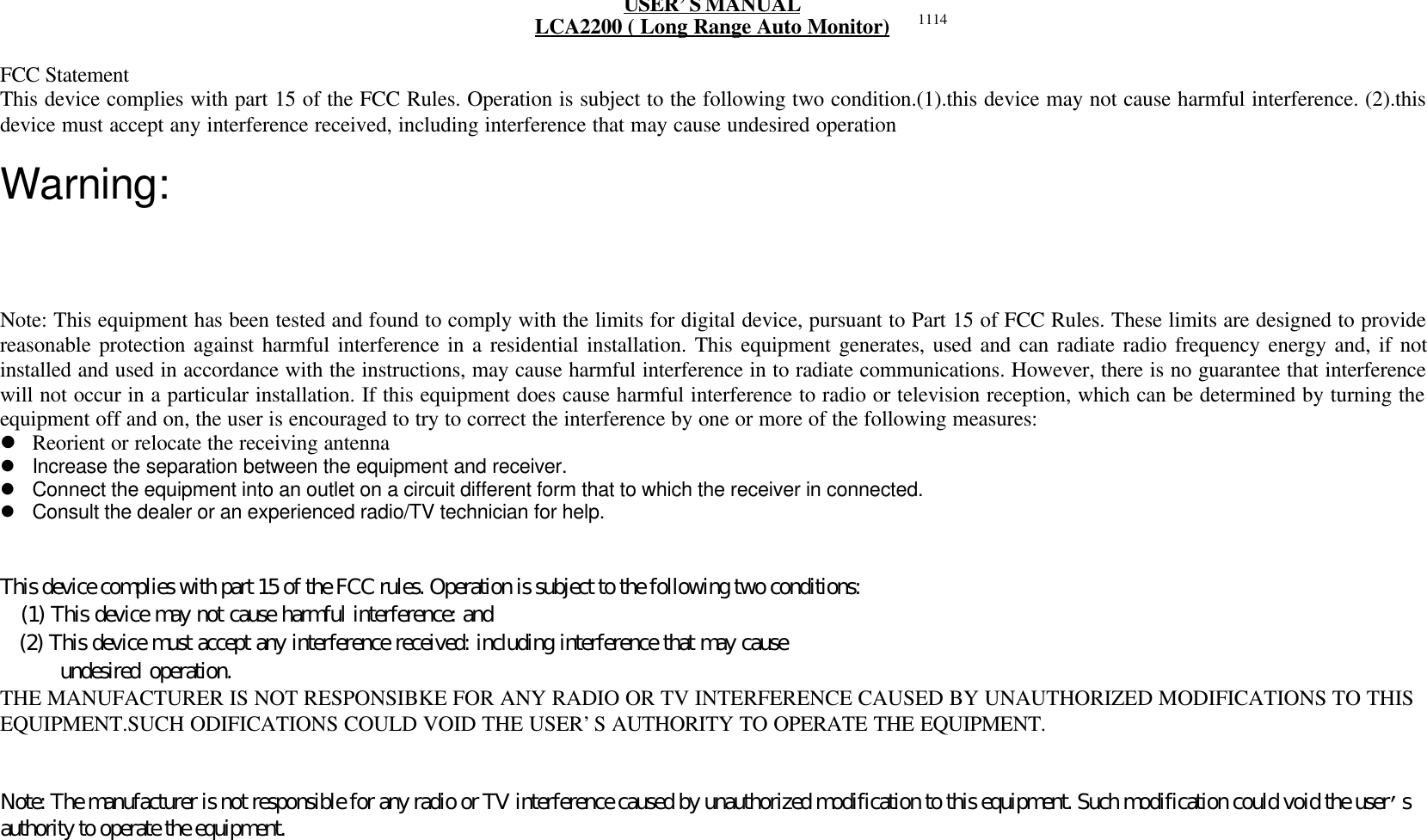 USER&rsquo;S MANUALLCA2200 ( Long Range Auto Monitor)FCC StatementThis device complies with part 15 of the FCC Rules. Operation is subject to the following two condition.(1).this device may not cause harmful interference. (2).thisdevice must accept any interference received, including interference that may cause undesired operationWarning:Note: This equipment has been tested and found to comply with the limits for digital device, pursuant to Part 15 of FCC Rules. These limits are designed to providereasonable protection against harmful interference in a residential installation. This equipment generates, used and can radiate radio frequency energy and, if notinstalled and used in accordance with the instructions, may cause harmful interference in to radiate communications. However, there is no guarantee that interferencewill not occur in a particular installation. If this equipment does cause harmful interference to radio or television reception, which can be determined by turning theequipment off and on, the user is encouraged to try to correct the interference by one or more of the following measures:l Reorient or relocate the receiving antennal Increase the separation between the equipment and receiver.l Connect the equipment into an outlet on a circuit different form that to which the receiver in connected.l Consult the dealer or an experienced radio/TV technician for help.This device complies with part 15 of the FCC rules. Operation is subject to the following two conditions:   (1) This device may not cause harmful interference: and   (2) This device must accept any interference received: including interference that may cause      undesired operation.THE MANUFACTURER IS NOT RESPONSIBKE FOR ANY RADIO OR TV INTERFERENCE CAUSED BY UNAUTHORIZED MODIFICATIONS TO THISEQUIPMENT.SUCH ODIFICATIONS COULD VOID THE USER&rsquo;S AUTHORITY TO OPERATE THE EQUIPMENT.Note: The manufacturer is not responsible for any radio or TV interference caused by unauthorized modification to this equipment. Such modification could void the user&rsquo;sauthority to operate the equipment.1114