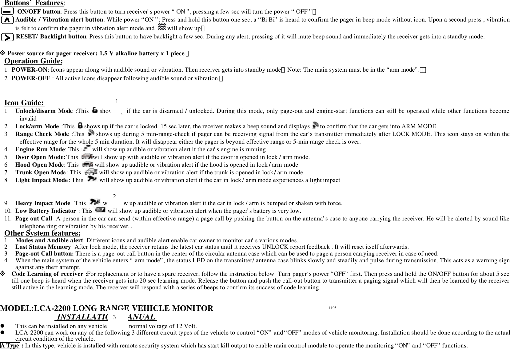 Buttons&rsquo; Features:    ON/OFF button: Press this button to turn receiver&rsquo;s power &ldquo; ON &rdquo;, pressing a few sec will turn the power &ldquo; OFF &rdquo;。Audible / Vibration alert button: While power &ldquo;ON &rdquo;; Press and hold this button one sec, a &ldquo;Bi Bi&rdquo; is heard to confirm the pager in beep mode without icon. Upon a second press , vibrationis felt to confirm the pager in vibration alert mode and   will show up。RESET/ Backlight button: Press this button to have backlight a few sec. During any alert, pressing of it will mute beep sound and immediately the receiver gets into a standby mode.※ Power source for pager receiver: 1.5 V alkaline battery x 1 piece。Operation Guide:1. POWER-ON: Icons appear along with audible sound or vibration. Then receiver gets into standby mode【Note: The main system must be in the &ldquo;arm mode&rdquo;.】。2. POWER-OFF : All active icons disappear following audible sound or vibration.。Icon Guide:1. Unlock/disarm Mode :This   shows up if the car is disarmed / unlocked. During this mode, only page-out and engine-start functions can still be operated while other functions becomeinvalid2. Lock/arm Mode :This   shows up if the car is locked. 15 sec later, the receiver makes a beep sound and displays   to confirm that the car gets into ARM MODE.3. Range Check Mode :This   shows up during 5 min-range-check if pager can be receiving signal from the car&rsquo;s transmitter immediately after LOCK MODE. This icon stays on within theeffective range for the whole 5 min duration. It will disappear either the pager is beyond effective range or 5-min range check is over.4. Engine Run Mode: This will show up audible or vibration alert if the car&rsquo;s engine is running.5. Door Open Mode: This  will show up with audible or vibration alert if the door is opened in lock / arm mode.6. Hood Open Mode: This   will show up audible or vibration alert if the hood is opened in lock / arm mode.7. Trunk Open Mode: This   will show up audible or vibration alert if the trunk is opened in lock / arm mode.8. Light Impact Mode: This  will show up audible or vibration alert if the car in lock / arm mode experiences a light impact .9. Heavy Impact Mode: This   will show up audible or vibration alert it the car in lock / arm is bumped or shaken with force.10. Low Battery Indicator : This will show up audible or vibration alert when the pager&rsquo;s battery is very low.11. Page out Call :A person in the car can send (within effective range) a page call by pushing the button on the antenna&rsquo;s case to anyone carrying the receiver. He will be alerted by sound liketelephone ring or vibration by his receiver. .Other System features:1. Modes and Audible alert: Different icons and audible alert enable car owner to monitor car&rsquo;s various modes.2. Last Status Memory: After lock mode, the receiver retains the latest car status until it receives UNLOCK report feedback . It will reset itself afterwards.3. Page-out Call button: There is a page-out call button in the center of the circular antenna case which can be used to page a person carrying receiver in case of need.4. When the main system of the vehicle enters &ldquo; arm mode&rdquo;, the status LED on the transmitter/ antenna case blinks slowly and steadily and pulse during transmission. This acts as a warning signagainst any theft attempt.※ Code Learning of receiver :For replacement or to have a spare receiver, follow the instruction below. Turn pager&rsquo;s power &ldquo;OFF&rdquo; first. Then press and hold the ON/OFF button for about 5 sectill one beep is heard when the receiver gets into 20 sec learning mode. Release the button and push the call-out button to transmitter a paging signal which will then be learned by the receiverstill active in the learning mode. The receiver will respond with a series of beeps to confirm its success of code learning.MODEL:LCA-2200 LONG RANGE VEHICLE MONITOR INSTALLATION MANUALl This can be installed on any vehicle with its normal voltage of 12 Volt.l LCA-2200 can work on any of the following 3 different circuit types of the vehicle to control &ldquo;ON&rdquo; and &ldquo;OFF&rdquo; modes of vehicle monitoring. Installation should be done according to the actualcircuit condition of the vehicle.A Type  : In this type, vehicle is installed with remote security system which has start kill output to enable main control module to operate the monitoring &ldquo;ON&rdquo; and &ldquo;OFF&rdquo; functions.1231105