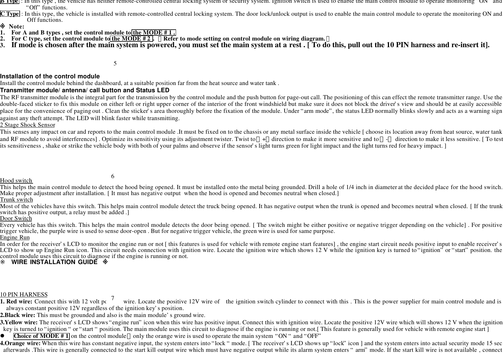 B Type  : In this type , the vehicle has neither remote-controlled central locking system or security system. Ignition switch is used to enable the main control module to operate monitoring &ldquo;ON&rdquo; and&ldquo;Off&rdquo; functions.C Type  : In this type, the vehicle is installed with remote-controlled central locking system. The door lock/unlock output is used to enable the main control module to operate the monitoring ON andOff functions.※ Note:1. For A and B types , set the control module to the MODE # 1 .2. For C type, set the control module to the MODE # 2 . 【Refer to mode setting on control module on wiring diagram.】3. If mode is chosen after the main system is powered, you must set the main system at a rest . [ To do this, pull out the 10 PIN harness and re-insert it].Installation of the control moduleInstall the control module behind the dashboard, at a suitable position far from the heat source and water tank .Transmitter module/ antenna/ call button and Status LEDThe RF transmitter module is the integral part for the transmission by the control module and the push button for page-out call. The positioning of this can effect the remote transmitter range. Use thedouble-faced sticker to fix this module on either left or right upper corner of the interior of the front windshield but make sure it does not block the driver&rsquo;s view and should be at easily accessibleplace for the convenience of paging out . Clean the sticker&rsquo;s area thoroughly before the fixation of the module. Under &ldquo;arm mode&rdquo;, the status LED normally blinks slowly and acts as a warning signagainst any theft attempt. The LED will blink faster while transmitting.2 Stage Shock SensorThis senses any impact on car and reports to the main control module .It must be fixed on to the chassis or any metal surface inside the vehicle [ choose its location away from heat source, water tankand RF module to avoid interferences] . Optimize its sensitivity using its adjustment twister. Twist to 【+】 direction to make it more sensitive and to 【-】 direction to make it less sensitive. [ To testits sensitiveness , shake or strike the vehicle body with both of your palms and observe if the sensor&rsquo;s light turns green for light impact and the light turns red for heavy impact. ]Hood switchThis helps the main control module to detect the hood being opened. It must be installed onto the metal being grounded. Drill a hole of 1/4 inch in diameter at the decided place for the hood switch.Make proper adjustment after installation. [ It must has negative output  when the hood is opened and becomes neutral when closed.]Trunk switchMost of the vehicles have this switch. This helps main control module detect the truck being opened. It has negative output when the trunk is opened and becomes neutral when closed. [ If the trunkswitch has positive output, a relay must be added .]Door SwitchEvery vehicle has this switch. This helps the main control module detects the door being opened. [ The switch might be either positive or negative trigger depending on the vehicle] . For positivetrigger vehicle, the purple wire is used to sense door-open . But for negative trigger vehicle, the green wire is used for same purpose.Engine RunIn order for the receiver&rsquo;s LCD to monitor the engine run or not [ this features is used for vehicle with remote engine start features] , the engine start circuit needs positive input to enable receiver&rsquo;sLCD to show up Engine Run icon. This circuit needs connection with ignition wire. Locate the ignition wire which shows 12 V while the ignition key is turned to &ldquo;ignition&rdquo; or &ldquo;start&rdquo; position. thecontrol module uses this circuit to diagnose if the engine is running or not.※ WIRE INSTALLATION GUIDE  ※10 PIN HARNESS1. Red wire: Connect this with 12 volt positive wire. Locate the positive 12V wire of  the ignition switch cylinder to connect with this . This is the power supplier for main control module and isalways constant positive 12V regardless of the ignition key&rsquo;s position.2.Black wire: This must be grounded and also is the main module&rsquo;s ground wire.3.Yellow wire: The receiver&rsquo;s LCD shows &ldquo;engine run&rdquo; icon when this wire has positive input. Connect this with ignition wire. Locate the positive 12V wire which will shows 12 V when the ignitionkey is turned to &ldquo;ignition &ldquo; or &ldquo;start &ldquo; position. The main module uses this circuit to diagnose if the engine is running or not.[ This feature is generally used for vehicle with remote engine start ]l Choice of MODE # 1 on the control module，only the orange wire is used to operate the main system &ldquo;ON &ldquo; and &ldquo;OFF&rdquo;4.Orange wire: When this wire has constant negative input, the system enters into &ldquo;lock &ldquo; mode. [ The receiver&rsquo;s LCD shows up &ldquo;lock&rdquo; icon ] and the system enters into actual security mode 15 secafterwards .This wire is generally connected to the start kill output wire which must have negative output while its alarm system enters &ldquo; arm&rdquo; mode. If the start kill wire is not available , connect567
