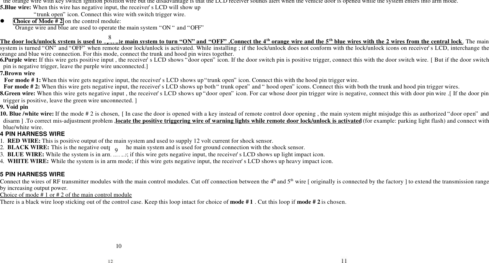 the orange wire with key switch ignition position wire but the disadvantage is that the LCD receiver sounds alert when the vehicle door is opened while the system enters into arm mode.5.Blue wire: When this wire has negative input, the receiver&rsquo;s LCD will show up&ldquo;trunk open&rdquo; icon. Connect this wire with switch trigger wire.l Choice of Mode # 2 on the control module:     Orange wire and blue are used to operate the main system &ldquo;ON &ldquo; and &ldquo;OFF&rdquo;  The door lock/unlock system is used to operate main system to turn &ldquo;ON&rdquo; and &ldquo;OFF&rdquo; .Connect the 4th orange wire and the 5th blue wires with the 2 wires from the central lock. The mainsystem is turned &ldquo;ON&rdquo; and &ldquo;OFF&rdquo; when remote door lock/unlock is activated. While installing ; if the lock/unlock does not conform with the lock/unlock icons on receiver&rsquo;s LCD, interchange theorange and blue wire connection. For this mode, connect the trunk and hood pin wires together.6.Purple wire: If this wire gets positive input , the receiver&rsquo;s LCD shows &ldquo;door open&rdquo; icon. If the door switch pin is positive trigger, connect this with the door switch wire. [ But if the door switchpin is negative trigger, leave the purple wire unconnected.]7.Brown wireFor mode # 1: When this wire gets negative input, the receiver&rsquo;s LCD shows up &ldquo;trunk open&rdquo; icon. Connect this with the hood pin trigger wire.For mode # 2: When this wire gets negative input, the receiver&rsquo;s LCD shows up both &ldquo; trunk open&rdquo; and &ldquo; hood open&rdquo; icons. Connect this with both the trunk and hood pin trigger wires.8.Green wire: When this wire gets negative input , the receiver&rsquo;s LCD shows up &ldquo;door open&rdquo; icon. For car whose door pin trigger wire is negative, connect this with door pin wire .[ If the door pintrigger is positive, leave the green wire unconnected. ]9. Void pin10. Blue /white wire: If the mode # 2 is chosen, [ In case the door is opened with a key instead of remote control door opening , the main system might misjudge this as authorized &ldquo;door open&rdquo; anddisarm ] .To correct mis-adjustment problem ,locate the positive triggering wire of warning lights while remote door lock/unlock is activated (for example: parking light flash) and connect withblue/white wire.4 PIN HARNESS WIRE1. RED WIRE: This is positive output of the main system and used to supply 12 volt current for shock sensor.2. BLACK WIRE: This is the negative output of the main system and is used for ground connection with the shock sensor.3. BLUE WIRE: While the system is in arm mode; if this wire gets negative input, the receiver&rsquo;s LCD shows up light impact icon.4. WHITE WIRE: While the system is in arm mode; if this wire gets negative input, the receiver&rsquo;s LCD shows up heavy impact icon.5 PIN HARNESS WIREConnect the wires of RF transmitter modules with the main control modules. Cut off connection between the 4th and 5th wire [ originally is connected by the factory ] to extend the transmission rangeby increasing output power.Choice of mode # 1 or # 2 of the main control moduleThere is a black wire loop sticking out of the control case. Keep this loop intact for choice of mode # 1 . Cut this loop if mode # 2 is chosen.8910