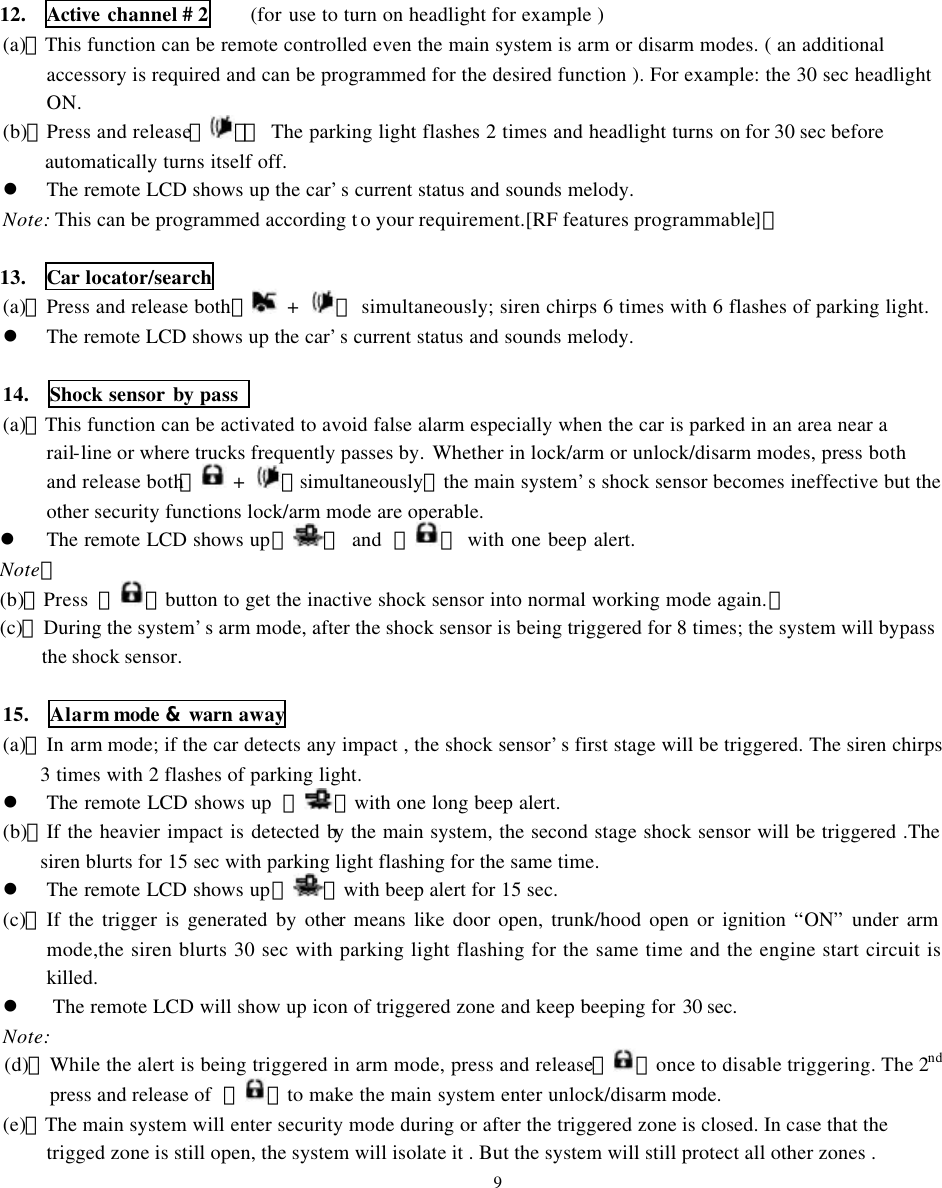 12.  Active channel # 2    (for use to turn on headlight for example ) (a)、This function can be remote controlled even the main system is arm or disarm modes. ( an additional accessory is required and can be programmed for the desired function ). For example: the 30 sec headlight ON. (b)、Press and release【】：  The parking light flashes 2 times and headlight turns on for 30 sec before automatically turns itself off. l The remote LCD shows up the car&rsquo;s current status and sounds melody. Note: This can be programmed according t o your requirement.[RF features programmable]。  13.  Car locator/search (a)、Press and release both【 +  】 simultaneously; siren chirps 6 times with 6 flashes of parking light.   l The remote LCD shows up the car&rsquo;s current status and sounds melody.  14.  Shock sensor by pass   (a)、This function can be activated to avoid false alarm especially when the car is parked in an area near a rail-line or where trucks frequently passes by. Whether in lock/arm or unlock/disarm modes, press both and release both【 +  】simultaneously，the main system&rsquo;s shock sensor becomes ineffective but the other security functions lock/arm mode are operable. l The remote LCD shows up『 』 and  『 』 with one beep alert. Note： (b)、Press  【 】button to get the inactive shock sensor into normal working mode again.。 (c)、During the system&rsquo;s arm mode, after the shock sensor is being triggered for 8 times; the system will bypass the shock sensor.  15.  Alarm mode &amp; warn away (a)、In arm mode; if the car detects any impact , the shock sensor&rsquo;s first stage will be triggered. The siren chirps 3 times with 2 flashes of parking light. l The remote LCD shows up  『 』with one long beep alert. (b)、If the heavier impact is detected by the main system, the second stage shock sensor will be triggered .The siren blurts for 15 sec with parking light flashing for the same time.    l The remote LCD shows up『 』with beep alert for 15 sec.   (c)、If the trigger is generated by other means like door open, trunk/hood open or ignition &ldquo;ON&rdquo; under arm mode,the siren blurts 30 sec with parking light flashing for the same time and the engine start circuit is killed.   l The remote LCD will show up icon of triggered zone and keep beeping for 30 sec. Note: (d)、While the alert is being triggered in arm mode, press and release【 】once to disable triggering. The 2nd press and release of  【 】to make the main system enter unlock/disarm mode. (e)、The main system will enter security mode during or after the triggered zone is closed. In case that the trigged zone is still open, the system will isolate it . But the system will still protect all other zones . 9 
