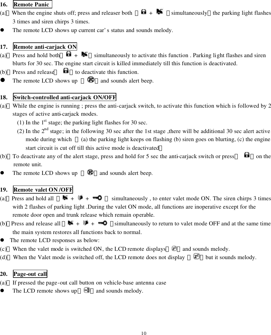 16.  Remote Panic   (a)、When the engine shuts off; press and releaser both  【 +   】simultaneously，the parking light flashes 3 times and siren chirps 3 times.   l The remote LCD shows up current car&rsquo;s status and sounds melody.  17.  Remote anti-carjack ON (a)、Press and hold both【 +  】simultaneously to activate this function . Parking light flashes and siren blurts for 30 sec. The engine start circuit is killed immediately till this function is deactivated. (b)、Press and release【 】to deactivate this function. l The remote LCD shows up  『 』and sounds alert beep.  18.  Switch-controlled anti-carjack ON/OFF (a)、While the engine is running ; press the anti-carjack switch, to activate this function which is followed by 2 stages of active anti-carjack modes. (1) In the 1st stage; the parking light flashes for 30 sec. (2) In the 2nd stage; in the following 30 sec after the 1st stage ,there will be additional 30 sec alert active mode during which  【(a) the parking light keeps on flashing (b) siren goes on blurting, (c) the engine start circuit is cut off till this active mode is deactivated】 (b)、To deactivate any of the alert stage, press and hold for 5 sec the anti-carjack switch or press【 】on the remote unit.   l The remote LCD shows up  『 』and sounds alert beep.  19.  Remote valet ON /OFF (a)、Press and hold all  【 +   +   】 simultaneously , to enter valet mode ON. The siren chirps 3 times with 2 flashes of parking light .During the valet ON mode, all functions are inoperative except for the remote door open and trunk release which remain operable. (b)、Press and release all 【 +   +   】simultaneously to return to valet mode OFF and at the same time the main system restores all functions back to normal. l The remote LCD responses as below: (c)、When the valet mode is switched ON, the LCD remote  displays『 』and sounds melody. (d)、When the Valet mode is switched off, the LCD remote does not display 『 』but it sounds melody.  20.   Page-out call (a)、If pressed the page-out call button on vehicle-base antenna case l The LCD remote shows up『 』and sounds melody.     10 