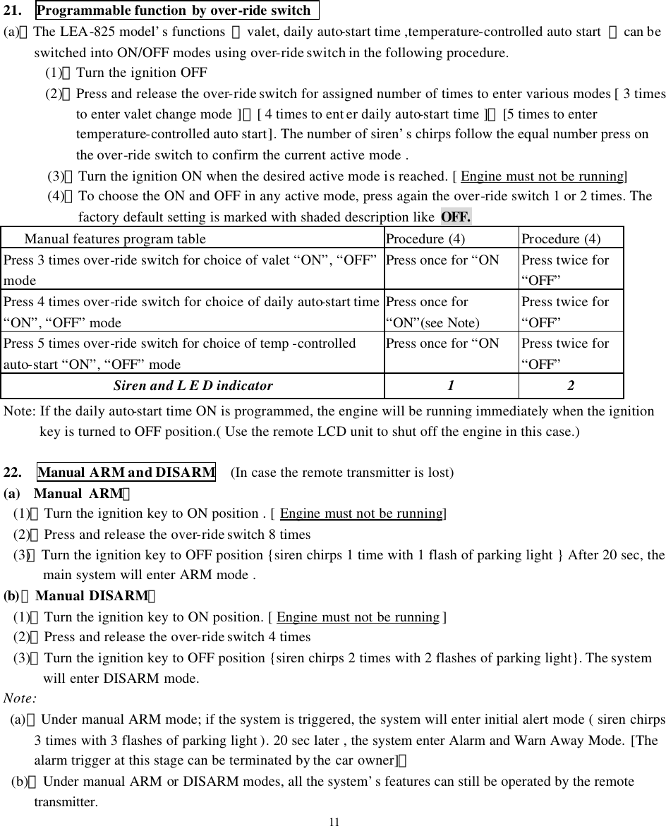 21.  Programmable function by over-ride switch   (a)、The LEA-825 model&rsquo;s functions  【valet, daily auto-start time ,temperature-controlled auto start  】can be switched into ON/OFF modes using over-ride switch in the following procedure. (1)、Turn the ignition OFF (2)、Press and release the over-ride switch for assigned number of times to enter various modes [ 3 times to enter valet change mode ]，[ 4 times to ent er daily auto-start time ]，[5 times to enter temperature-controlled auto start]. The number of siren&rsquo;s chirps follow the equal number press on the over-ride switch to confirm the current active mode . (3)、Turn the ignition ON when the desired active mode is reached. [ Engine must not be running] (4)、To choose the ON and OFF in any active mode, press again the over-ride switch 1 or 2 times. The factory default setting is marked with shaded description like  OFF.  Manual features program table Procedure (4) Procedure (4) Press 3 times over-ride switch for choice of valet &ldquo;ON&rdquo;, &ldquo;OFF&rdquo; mode Press once for &ldquo;ON Press twice for &ldquo;OFF&rdquo; Press 4 times over-ride switch for choice of daily auto-start time &ldquo;ON&rdquo;, &ldquo;OFF&rdquo; mode Press once for &ldquo;ON&rdquo;(see Note) Press twice for &ldquo;OFF&rdquo; Press 5 times over-ride switch for choice of temp -controlled auto-start &ldquo;ON&rdquo;, &ldquo;OFF&rdquo; mode Press once for &ldquo;ON Press twice for &ldquo;OFF&rdquo; Siren and L E D indicator 1 2 Note: If the daily auto-start time ON is programmed, the engine will be running immediately when the ignition key is turned to OFF position.( Use the remote LCD unit to shut off the engine in this case.)  22.  Manual ARM and DISARM  (In case the remote transmitter is lost) (a)  Manual ARM： (1)、Turn the ignition key to ON position . [ Engine must not be running] (2)、Press and release the over-ride switch 8 times (3)、 Turn the ignition key to OFF position {siren chirps 1 time with 1 flash of parking light } After 20 sec, the main system will enter ARM mode .   (b)、Manual DISARM： (1)、Turn the ignition key to ON position. [ Engine must not be running ] (2)、Press and release the over-ride switch 4 times (3)、Turn the ignition key to OFF position {siren chirps 2 times with 2 flashes of parking light}. The system will enter DISARM mode.   Note:  (a)、Under manual ARM mode; if the system is triggered, the system will enter initial alert mode ( siren chirps 3 times with 3 flashes of parking light ). 20 sec later , the system enter Alarm and Warn Away Mode.  [The alarm trigger at this stage can be terminated by the car owner]。 (b)、Under manual ARM or DISARM modes, all the system&rsquo;s features can still be operated by the remote transmitter. 11 