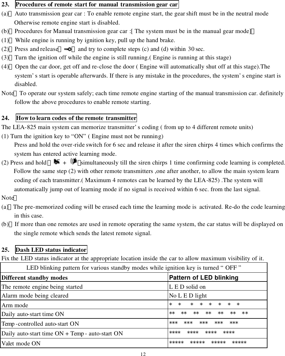23.  Procedures of remote start for manual transmission gear car    (a)、Auto transmission gear car : To enable remote engine start, the gear shift must be in the neutral mode Otherwise remote engine start is disabled. (b)、Procedures for Manual transmission gear car :[ The system must be in the manual gear mode]。 (1)、While engine is running by ignition key, pull up the hand brake. (2)、Press and release【 】and try to complete steps (c) and (d) within 30 sec.    (3)、Turn the ignition off while the engine is still running.( Engine is running at this stage)   (4)、Open the car door, get off and re-close the door ( Engine will automatically shut off at this stage).The system&rsquo;s start is operable afterwards. If there is any mistake in the procedures, the system&rsquo;s engine start is disabled. Note：To operate our system safely; each time remote engine starting of the manual transmission car. definitely follow the above procedures to enable remote starting.  24.  How to learn codes of the remote transmitter   The LEA-825 main system can memorize transmitter&rsquo;s coding ( from up to 4 different remote units)   (1) Turn the ignition key to &ldquo;ON&rdquo; ( Engine must not be running)   Press and hold the over-ride switch for 6 sec and release it after the siren chirps 4 times which confirms the system has entered active learning mode.    (2) Press and hold 【 +  】simultaneously till the siren chirps 1 time confirming code learning is completed.   Follow the same step (2) with other remote transmitters ,one after another, to allow the main system learn coding of each transmitter.( Maximum 4 remotes can be learned by the LEA-825) .The system will automatically jump out of learning mode if no signal is received within 6 sec. from the last signal.   Note：   (a)、The pre-memorized coding will be erased each time the learning mode is  activated. Re-do the code learning in this case. (b)、If more than one remotes are used in remote operating the same system, the car status will be displayed on the single remote which sends the latest remote signal.  25.  Dash LED status indicator Fix the LED status indicator at the appropriate location inside the car to allow maximum visibility of it.   LED blinking pattern for various standby modes while ignition key is turned &ldquo; OFF &rdquo;   Different standby modes  Pattern of LED blinking   The remote engine being started L E D solid on   Alarm mode being cleared   No L E D light  Arm mode   *  *   *  *  *  *  *  *    Daily auto-start time ON **  **  **  **  **  **  **   Temp -controlled auto-start ON ***  ***  ***  ***  ***       Daily auto-start time ON + Temp - auto-start ON ****  ****  ****  ****   Valet mode ON *****   *****  *****   *****   12 