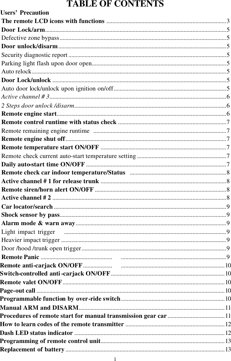TABLE OF CONTENTS           Users&rsquo; Precaution The remote LCD icons with functions ..................................................................................3 Door Lock/arm............................................................................................................................5 Defective zone bypass..................................................................................................................5 Door unlock/disarm...................................................................................................................5 Security diagnostic report ............................................................................................................5 Parking light flash upon door open............................................................................................5 Auto relock.....................................................................................................................................5 Door Lock/unlock .......................................................................................................................5 Auto door lock/unlock upon ignition on/off.............................................................................5 Active channel # 3.........................................................................................................................6 2 Steps door unlock /disarm........................................................................................................6 Remote engine start....................................................................................................................6 Remote control runtime with status check ..........................................................................7 Remote remaining engine runtime  ...........................................................................................7 Remote engine shut off..............................................................................................................7 Remote temperature start ON/OFF ......................................................................................7 Remote check current auto-start temperature setting .............................................................7 Daily auto-start time ON/OFF................................................................................................7 Remote check car indoor temperature/Status ..................................................................8 Active channel # 1 for release trunk ......................................................................................8 Remote siren/horn alert ON/OFF..........................................................................................8 Active channel # 2 .......................................................................................................................8 Car locator/search......................................................................................................................9 Shock sensor by pass..................................................................................................................9 Alarm mode &amp; warn away.......................................................................................................9 Light impact trigger    ...............................................................................................................9 Heavier impact trigger .................................................................................................................9 Door /hood /trunk open trigger...................................................................................................9 Remote Panic ...............................................................................................................................9 Remote anti-carjack ON/OFF.................................................................................................10 Switch-controlled anti-carjack ON/OFF..............................................................................10 Remote valet ON/OFF...............................................................................................................10 Page-out call.................................................................................................................................10 Programmable function by over-ride switch.......................................................................10 Manual ARM and DISARM....................................................................................................11 Procedures of remote start for manual transmission gear car.......................................11 How to learn codes of the remote transmitter ....................................................................12 Dash LED status indicator .......................................................................................................12 Programming of remote control unit.....................................................................................13 Replacement of battery.............................................................................................................13 1 