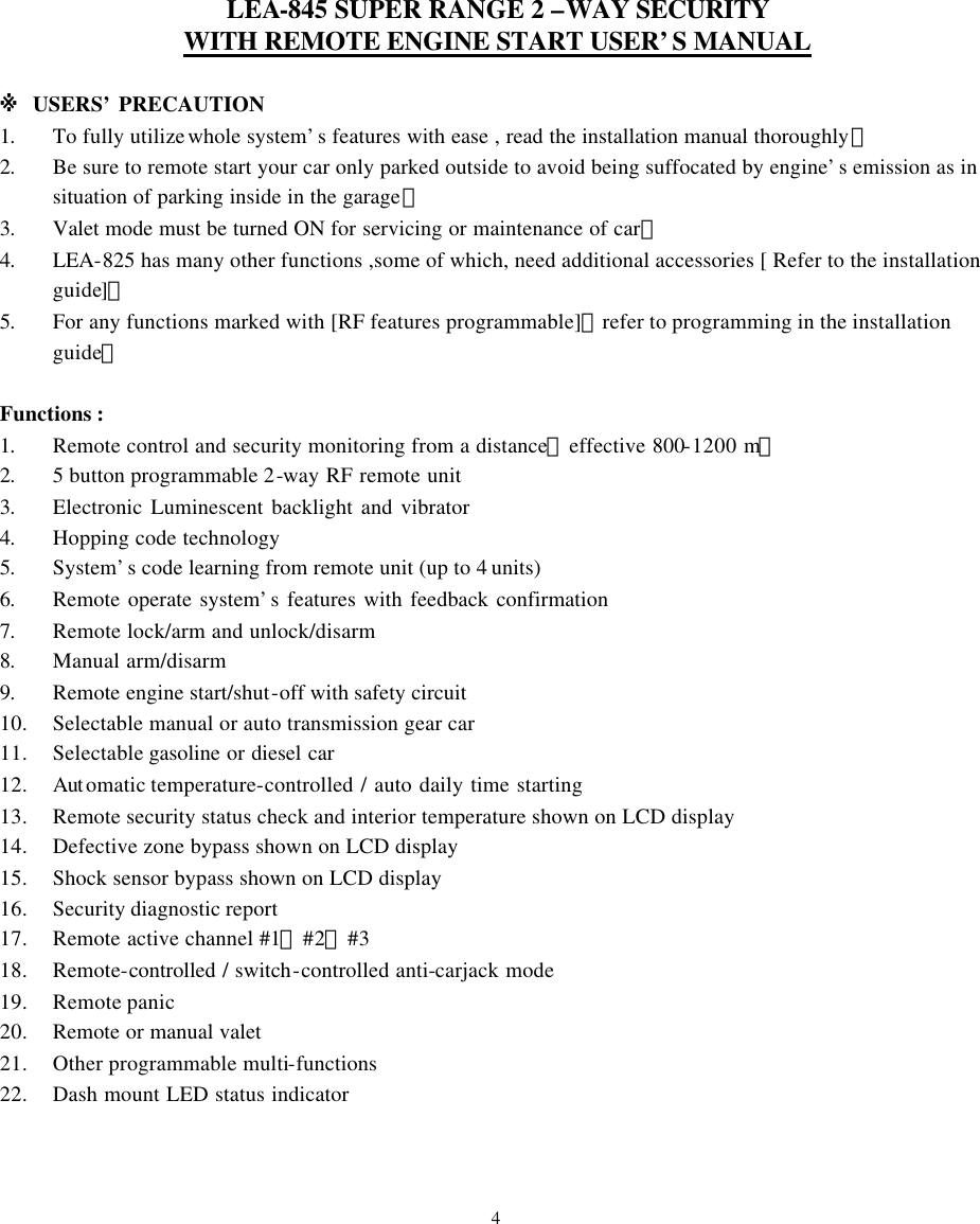 LEA-845 SUPER RANGE 2 &ndash;WAY SECURITY WITH REMOTE ENGINE START USER&rsquo;S MANUAL  ※ USERS&rsquo; PRECAUTION 1. To fully utilize whole system&rsquo;s features with ease , read the installation manual thoroughly。 2. Be sure to remote start your car only parked outside to avoid being suffocated by engine&rsquo;s emission as in situation of parking inside in the garage。 3. Valet mode must be turned ON for servicing or maintenance of car。 4. LEA-825 has many other functions ,some of which, need additional accessories [ Refer to the installation guide]。 5. For any functions marked with [RF features programmable]，refer to programming in the installation guide。  Functions : 1. Remote control and security monitoring from a distance【effective 800-1200 m】 2. 5 button programmable 2-way RF remote unit  3. Electronic Luminescent backlight and vibrator    4. Hopping code technology   5. System&rsquo;s code learning from remote unit (up to 4 units) 6. Remote operate system&rsquo;s features with feedback confirmation    7. Remote lock/arm and unlock/disarm 8. Manual arm/disarm 9. Remote engine start/shut-off with safety circuit 10. Selectable manual or auto transmission gear car 11. Selectable gasoline or diesel car 12. Aut omatic temperature-controlled / auto daily time starting   13. Remote security status check and interior temperature shown on LCD display 14. Defective zone bypass shown on LCD display 15. Shock sensor bypass shown on LCD display 16. Security diagnostic report 17. Remote active channel #1、#2、#3 18. Remote-controlled / switch-controlled anti-carjack mode 19. Remote panic 20. Remote or manual valet 21. Other programmable multi-functions 22. Dash mount LED status indicator    4 
