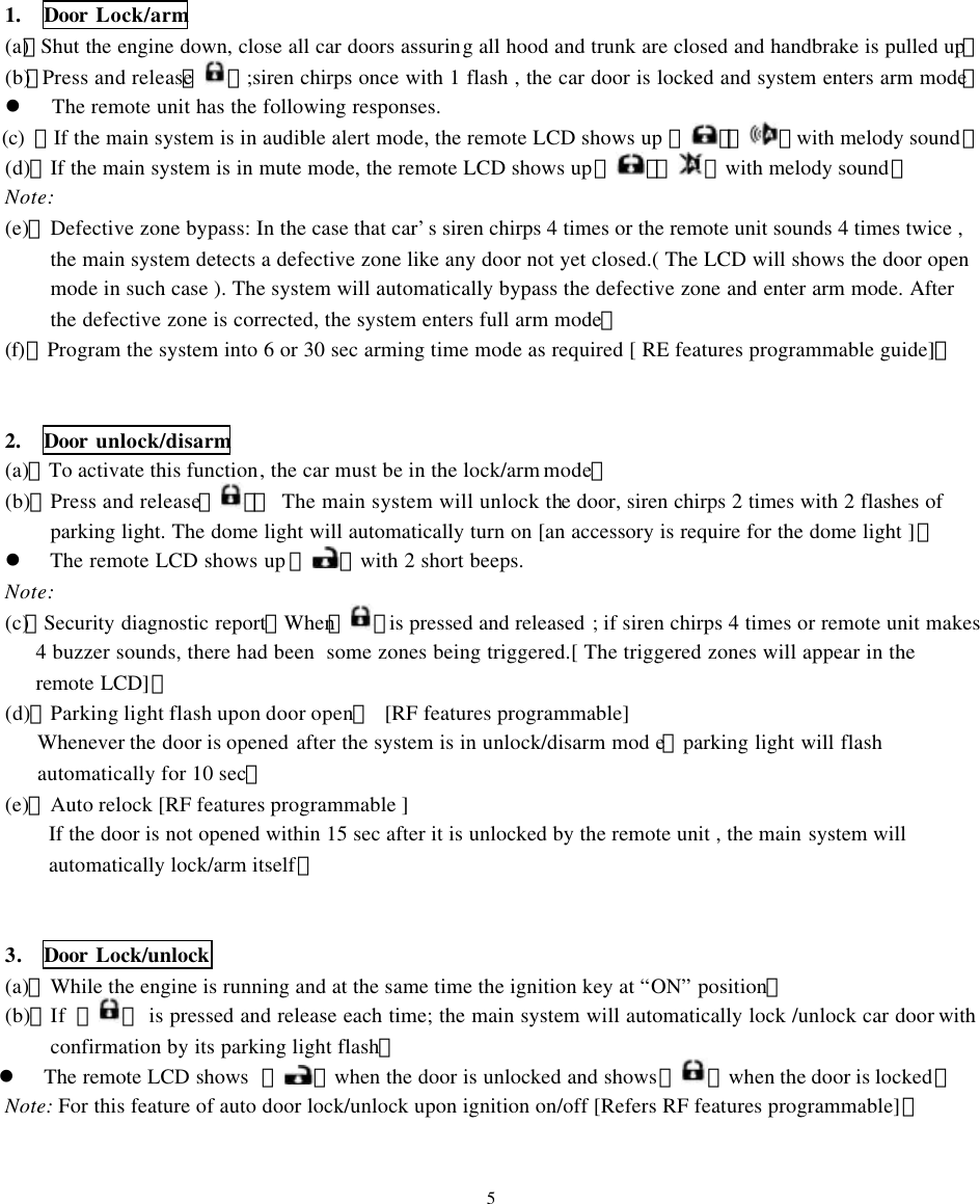 1.  Door Lock/arm (a)、Shut the engine down, close all car doors assuring all hood and trunk are closed and handbrake is pulled up。 (b)、Press and release【 】 ;siren chirps once with 1 flash , the car door is locked and system enters arm mode。 l The remote unit has the following responses. (c)  、If the main system is in audible alert mode, the remote LCD shows up 『』『 』with melody sound。 (d)、If the main system is in mute mode, the remote LCD shows up『』『 』with melody sound。 Note: (e)、Defective zone bypass: In the case that car&rsquo;s siren chirps 4 times or the remote unit sounds 4 times twice , the main system detects a defective zone like any door not yet closed.( The LCD will shows the door open mode in such case ). The system will automatically bypass the defective zone and enter arm mode. After the defective zone is corrected, the system enters full arm mode。 (f)、Program the system into 6 or 30 sec arming time mode as required [ RE features programmable guide]。   2.  Door unlock/disarm (a)、To activate this function, the car must be in the lock/arm mode。 (b)、Press and release【】：  The main system will unlock the door, siren chirps 2 times with 2 flashes of parking light. The dome light will automatically turn on [an accessory is require for the dome light ]。 l  The remote LCD shows up 『 』with 2 short beeps. Note: (c)、Security diagnostic report：When【 】is pressed and released ; if siren chirps 4 times or remote unit makes 4 buzzer sounds, there had been  some zones being triggered.[ The triggered zones will appear in the remote LCD]。 (d)、Parking light flash upon door open： [RF features programmable] Whenever the door is opened after the system is in unlock/disarm mod e，parking light will flash automatically for 10 sec。 (e)、Auto relock [RF features programmable ] If the door is not opened within 15 sec after it is unlocked by the remote unit , the main system will automatically lock/arm itself。   3.   Door Lock/unlock (a)、While the engine is running and at the same time the ignition key at &ldquo;ON&rdquo; position。 (b)、If 【 】 is pressed and release each time; the main system will automatically lock /unlock car door with confirmation by its parking light flash。 l The remote LCD shows  『』when the door is unlocked and shows『 』when the door is locked。 Note: For this feature of auto door lock/unlock upon ignition on/off [Refers RF features programmable]。   5 