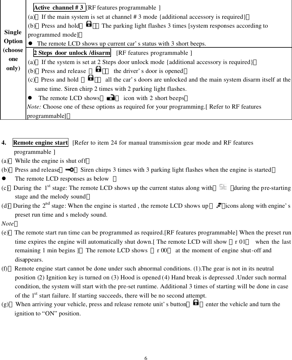 Active  channel # 3 [RF features programmable  ] (a)、If the main system is set at channel # 3 mode {additional accessory is required}。 (b)、Press and hold【】： The parking light flashes 3 times [system responses according to programmed mode]。 l The remote LCD shows up current car&rsquo;s status with 3 short beeps.      Single  Option (choose one only) 2 Steps door unlock /disarm  [RF features programmable ] (a)、If the system is set at 2 Steps door unlock mode {additional accessory is required}。 (b)、Press and release 【】：  the driver&rsquo;s door is opened。 (c)、Press and hold 【】： all the car&rsquo;s doors are unlocked and the main system disarm itself at the same time. Siren chirp 2 times with 2 parking light flashes.   l The remote LCD shows『』 icon with 2 short beeps。 Note: Choose one of these options as required for your programming.[ Refer to RF features programmable]。   4.  Remote engine start  [Refer to item 24 for manual transmission gear mode and RF features programmable ] (a)、While the engine is shut off。 (b)、Press and release【 】Siren chirps 3 times with 3 parking light flashes when the engine is started。 l The remote LCD responses as below  ： (c)、 During the  1st stage: The remote LCD shows up the current status along with 『 』during the pre-starting stage and the melody sound： (d)、During the  2nd stage: When the engine is started , the remote LCD shows up 『 』icons along with engine&rsquo;s preset run time and s melody sound.   Note： (e)、The remote start run time can be programmed as required.[RF features programmable] When the preset run time expires the engine will automatically shut down.[ The remote LCD will show 『r 01』  when the last remaining 1 min begins ]。The remote LCD shows  『r 00』 at the moment of engine shut-off and disappears.   (f)、Remote engine start cannot be done under such abnormal conditions. (1).The gear is not in its neutral position (2) Ignition key is turned on (3) Hood is opened (4) Hand break is depressed .Under such normal condition, the system will start with the pre-set runtime. Additional 3 times of starting will be done in case of the 1st start failure. If starting succeeds, there will be no second attempt. (g)、When arriving your vehicle, press and release remote unit&rsquo;s button【 】enter the vehicle and turn the ignition to &ldquo;ON&rdquo; position.     6 