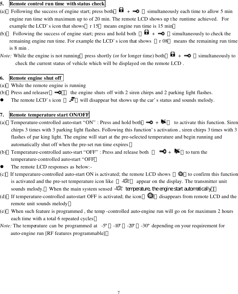5.  Remote control run time with status check (a)、Following the success of engine start; press both【 +   】simultaneously each time to allow 5 min engine run time with maximum up to of 20 min. The remote LCD shows up t he runtime achieved.  For example the LCD&rsquo;s icon that shows『r 15』means engine run time is 15 min。   (b)、 Following the success of engine start; press and hold both 【 +   】simultaneously to check the remaining engine run time. For example the LCD&rsquo;s icon that shows  『r 08』 means the remaining run time is 8 min . Note: While the engine is not running，press shortly (or for longer time) both【 +   】simultaneously to check the current status of vehicle which will be displayed on the remote LCD .  6.  Remote engine shut off   (a)、While the remote engine is running (b)、Press and releaser【】：  the engine shuts off with 2 siren chirps and 2 parking light flashes. l The remote LCD&rsquo;s icon  『 』will disappear but shows up the car&rsquo;s status and sounds melody.  7.  Remote temperature start ON/OFF (a)、Temperature-controlled auto-start &ldquo;ON&rdquo; : Press and hold both【 +  】 to activate this function. Siren chirps 3 times with 3 parking light flashes. Following this function&rsquo;s activation , siren chirps 3 times with 3 flashes of par king light. The engine will start at the pre-selected temperature and begin running and automatically shut off when the pre-set run time expires 。 (b)、Temperature-controlled auto-start &ldquo;OFF&rdquo; : Press and release both  【  +  】to turn the temperature-controlled auto-start &ldquo;OFF。 l The remote LCD responses as below:- (c)、If temperature-controlled auto-start ON is activated; the remote LCD shows  『 』to confirm this function is activated and the pre-set temperature icon like  『-』 appear on the display. The transmitter unit sounds melody.【When the main system sensed - temperature, the engine start automatically】。  (d)、If temperature-controlled auto-start OFF is activated; the icon『 』disappears from remote LCD and the remote unit sounds melody。 (e)、When such feature is programmed , the temp -controlled auto-engine run will go on for maximum 2 hours each time with a total 6 repeated cycles。 Note: The temperature can be programmed at  -5&ordm;、-10&ordm; 、-20&ordm; 、-30&ordm; depending on your requirement for auto-engine run [RF features programmable]。        7 