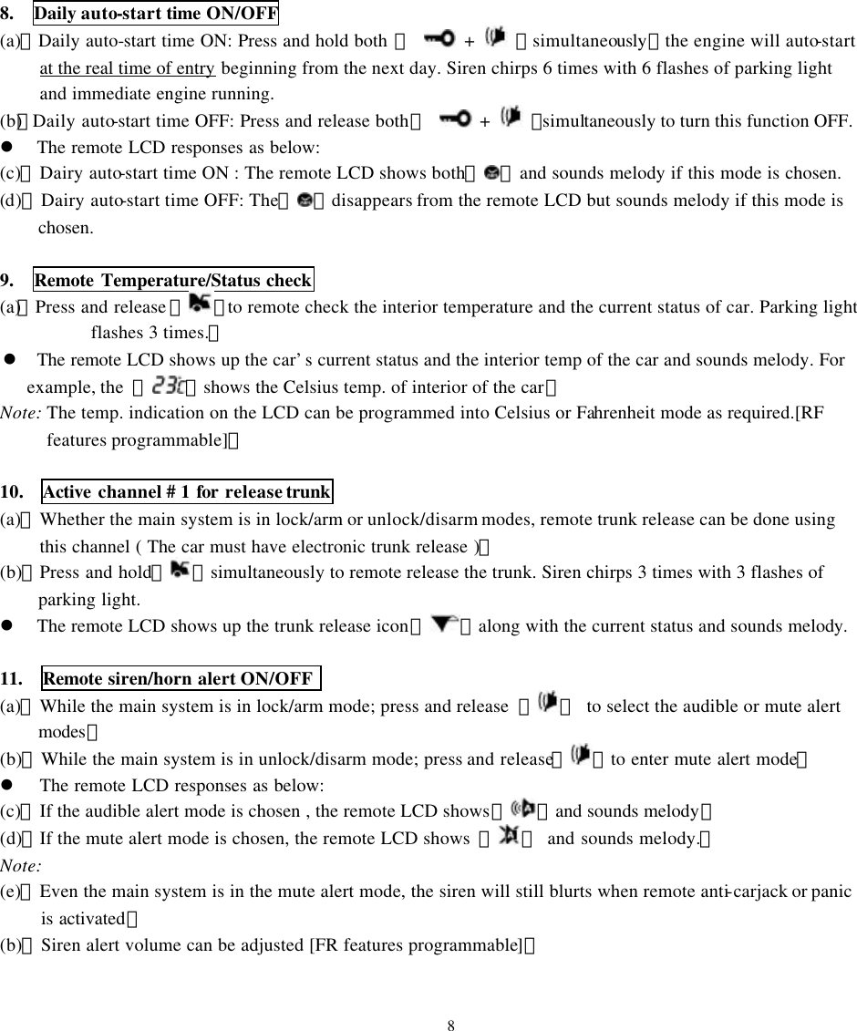 8.  Daily auto-start time ON/OFF (a)、Daily auto-start time ON: Press and hold both 【  +    】simultaneously，the engine will auto-start at the real time of entry beginning from the next day. Siren chirps 6 times with 6 flashes of parking light and immediate engine running. (b)、Daily auto-start time OFF: Press and release both 【  +    】simultaneously to turn this function OFF.  l The remote LCD responses as below: (c)、Dairy auto-start time ON : The remote LCD shows both『 』and sounds melody if this mode is chosen. (d)、Dairy auto-start time OFF: The『 』disappears from the remote LCD but sounds melody if this mode is chosen.    9.  Remote Temperature/Status check (a)、Press and release 【 】to remote check the interior temperature and the current status of car. Parking light flashes 3 times.。 l The remote LCD shows up the car&rsquo;s current status and the interior temp of the car and sounds melody. For     example, the  『 』shows the Celsius temp. of interior of the car。 Note: The temp. indication on the LCD can be programmed into Celsius or Fahrenheit mode as required.[RF features programmable]。  10.  Active channel # 1 for release trunk (a)、Whether the main system is in lock/arm or unlock/disarm modes, remote trunk release can be done using this channel ( The car must have electronic trunk release )。 (b)、Press and hold【 】simultaneously to remote release the trunk. Siren chirps 3 times with 3 flashes of parking light. l The remote LCD shows up the trunk release icon『 』along with the current status and sounds melody.  11.  Remote siren/horn alert ON/OFF   (a)、While the main system is in lock/arm mode; press and release  【 】 to select the audible or mute alert modes。 (b)、While the main system is in unlock/disarm mode; press and release【 】to enter mute alert mode。 l The remote LCD responses as below:   (c)、If the audible alert mode is chosen , the remote LCD shows『 』and sounds melody。 (d)、If the mute alert mode is chosen, the remote LCD shows  『 』 and sounds melody.。 Note:   (e)、Even the main system is in the mute alert mode, the siren will still blurts when remote anti-carjack or panic is activated。 (b)、Siren alert volume can be adjusted [FR features programmable]。   8 