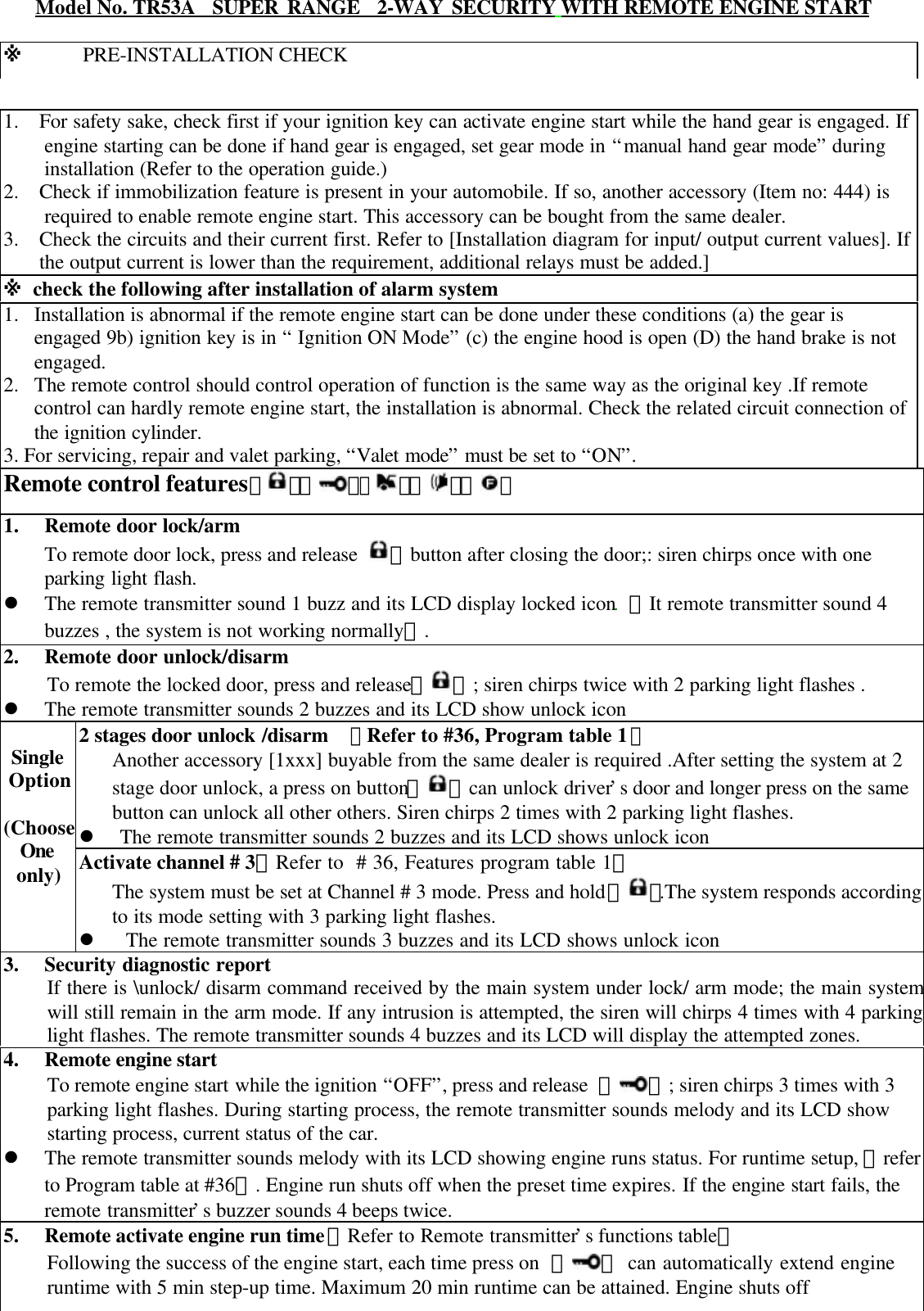    1. For safety sake, check first if your ignition key can activate engine start while the hand gear is engaged. Ifengine starting can be done if hand gear is engaged, set gear mode in &ldquo;manual hand gear mode&rdquo; duringinstallation (Refer to the operation guide.)2. Check if immobilization feature is present in your automobile. If so, another accessory (Item no: 444) isrequired to enable remote engine start. This accessory can be bought from the same dealer.3.  Check the circuits and their current first. Refer to [Installation diagram for input/ output current values]. Ifthe output current is lower than the requirement, additional relays must be added.]※ check the following after installation of alarm system1. Installation is abnormal if the remote engine start can be done under these conditions (a) the gear isengaged 9b) ignition key is in &ldquo; Ignition ON Mode&rdquo; (c) the engine hood is open (D) the hand brake is notengaged.2. The remote control should control operation of function is the same way as the original key .If remotecontrol can hardly remote engine start, the installation is abnormal. Check the related circuit connection ofthe ignition cylinder.3. For servicing, repair and valet parking, &ldquo;Valet mode&rdquo; must be set to &ldquo;ON&rdquo;.Remote control features【 】【 】【】【 】【 】1. Remote door lock/armTo remote door lock, press and release  】button after closing the door;: siren chirps once with oneparking light flash.l The remote transmitter sound 1 buzz and its LCD display locked icon. 【It remote transmitter sound 4buzzes , the system is not working normally】.2. Remote door unlock/disarmTo remote the locked door, press and release【 】; siren chirps twice with 2 parking light flashes .l The remote transmitter sounds 2 buzzes and its LCD show unlock icon2 stages door unlock /disarm  【Refer to #36, Program table 1】Another accessory [1xxx] buyable from the same dealer is required .After setting the system at 2stage door unlock, a press on button【 】can unlock driver&rsquo;s door and longer press on the samebutton can unlock all other others. Siren chirps 2 times with 2 parking light flashes.l The remote transmitter sounds 2 buzzes and its LCD shows unlock iconSingleOption(ChooseOneonly) Activate channel # 3【Refer to  # 36, Features program table 1】The system must be set at Channel # 3 mode. Press and hold 【 】.The system responds accordingto its mode setting with 3 parking light flashes.l  The remote transmitter sounds 3 buzzes and its LCD shows unlock icon3. Security diagnostic reportIf there is \unlock/ disarm command received by the main system under lock/ arm mode; the main systemwill still remain in the arm mode. If any intrusion is attempted, the siren will chirps 4 times with 4 parkinglight flashes. The remote transmitter sounds 4 buzzes and its LCD will display the attempted zones.4. Remote engine startTo remote engine start while the ignition &ldquo;OFF&rdquo;, press and release  【 】; siren chirps 3 times with 3parking light flashes. During starting process, the remote transmitter sounds melody and its LCD showstarting process, current status of the car.l The remote transmitter sounds melody with its LCD showing engine runs status. For runtime setup, 【referto Program table at #36】. Engine run shuts off when the preset time expires. If the engine start fails, theremote transmitter&rsquo;s buzzer sounds 4 beeps twice.5. Remote activate engine run time【Refer to Remote transmitter&rsquo;s functions table】Following the success of the engine start, each time press on  【 】 can automatically extend engineruntime with 5 min step-up time. Maximum 20 min runtime can be attained. Engine shuts off※      PRE-INSTALLATION CHECKModel No. TR53A  SUPER RANGE  2-WAY SECURITY WITH REMOTE ENGINE START
