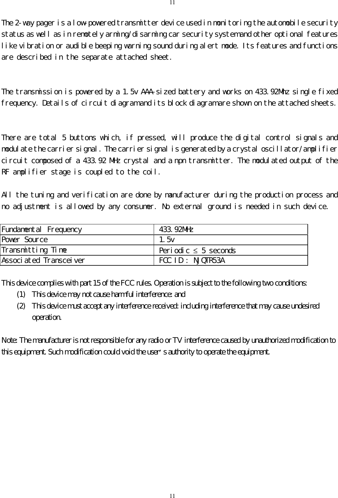 1111The 2-way pager is a low-powered transmitter device used in monitoring the automobile securitystatus as well as in remotely arming/disarming car security system and other optional featureslike vibration or audible beeping warning sound during alert mode. Its features and functionsare described in the separate attached sheet.The transmission is powered by a 1.5v AAA-sized battery and works on 433.92Mhz single fixedfrequency. Details of circuit diagram and its block diagram are shown on the attached sheets.There are total 5 buttons which, if pressed, will produce the digital control signals andmodulate the carrier signal. The carrier signal is generated by a crystal oscillator/amplifiercircuit composed of a 433.92 MHz crystal and a npn transmitter. The modulated output of theRF amplifier stage is coupled to the coil.All the tuning and verification are done by manufacturer during the production process andno adjustment is allowed by any consumer. No external ground is needed in such device.Fundamental Frequency  433.92MHzPower Source  1.5vTransmitting Time  Periodic &le; 5 secondsAssociated Transceiver  FCC ID : NJQTR53AThis device complies with part 15 of the FCC rules. Operation is subject to the following two conditions:(1) This device may not cause harmful interference: and(2) This device must accept any interference received: including interference that may cause undesiredoperation.Note: The manufacturer is not responsible for any radio or TV interference caused by unauthorized modification tothis equipment. Such modification could void the user&rsquo;s authority to operate the equipment.