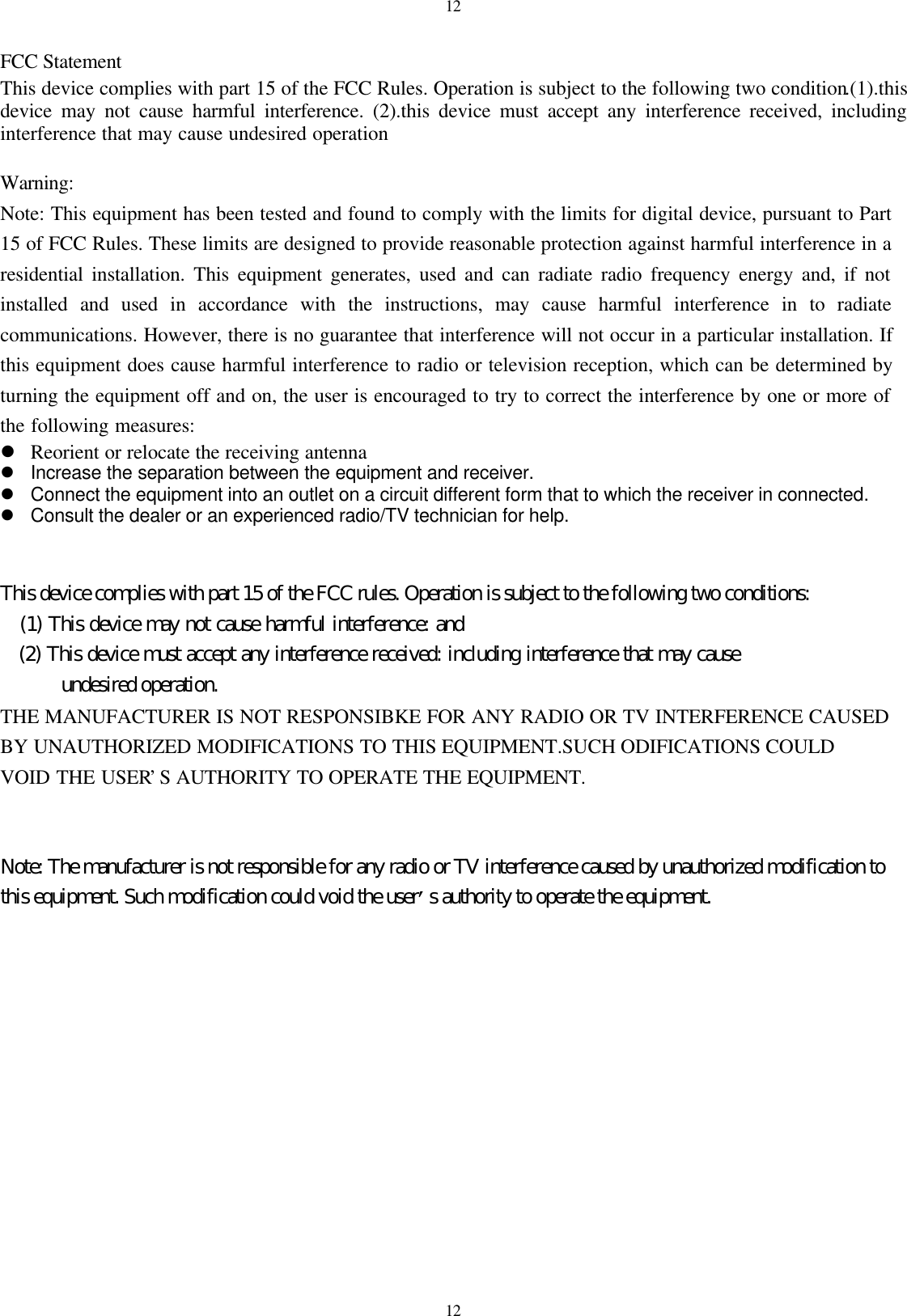 1212FCC StatementThis device complies with part 15 of the FCC Rules. Operation is subject to the following two condition.(1).thisdevice may not cause harmful interference. (2).this device must accept any interference received, includinginterference that may cause undesired operationWarning:Note: This equipment has been tested and found to comply with the limits for digital device, pursuant to Part15 of FCC Rules. These limits are designed to provide reasonable protection against harmful interference in aresidential installation. This equipment generates, used and can radiate radio frequency energy and, if notinstalled and used in accordance with the instructions, may cause harmful interference in to radiatecommunications. However, there is no guarantee that interference will not occur in a particular installation. Ifthis equipment does cause harmful interference to radio or television reception, which can be determined byturning the equipment off and on, the user is encouraged to try to correct the interference by one or more ofthe following measures:l Reorient or relocate the receiving antennal Increase the separation between the equipment and receiver.l Connect the equipment into an outlet on a circuit different form that to which the receiver in connected.l Consult the dealer or an experienced radio/TV technician for help.This device complies with part 15 of the FCC rules. Operation is subject to the following two conditions:   (1) This device may not cause harmful interference: and   (2) This device must accept any interference received: including interference that may cause      undesired operation.THE MANUFACTURER IS NOT RESPONSIBKE FOR ANY RADIO OR TV INTERFERENCE CAUSEDBY UNAUTHORIZED MODIFICATIONS TO THIS EQUIPMENT.SUCH ODIFICATIONS COULDVOID THE USER&rsquo;S AUTHORITY TO OPERATE THE EQUIPMENT.Note: The manufacturer is not responsible for any radio or TV interference caused by unauthorized modification tothis equipment. Such modification could void the user&rsquo;s authority to operate the equipment.