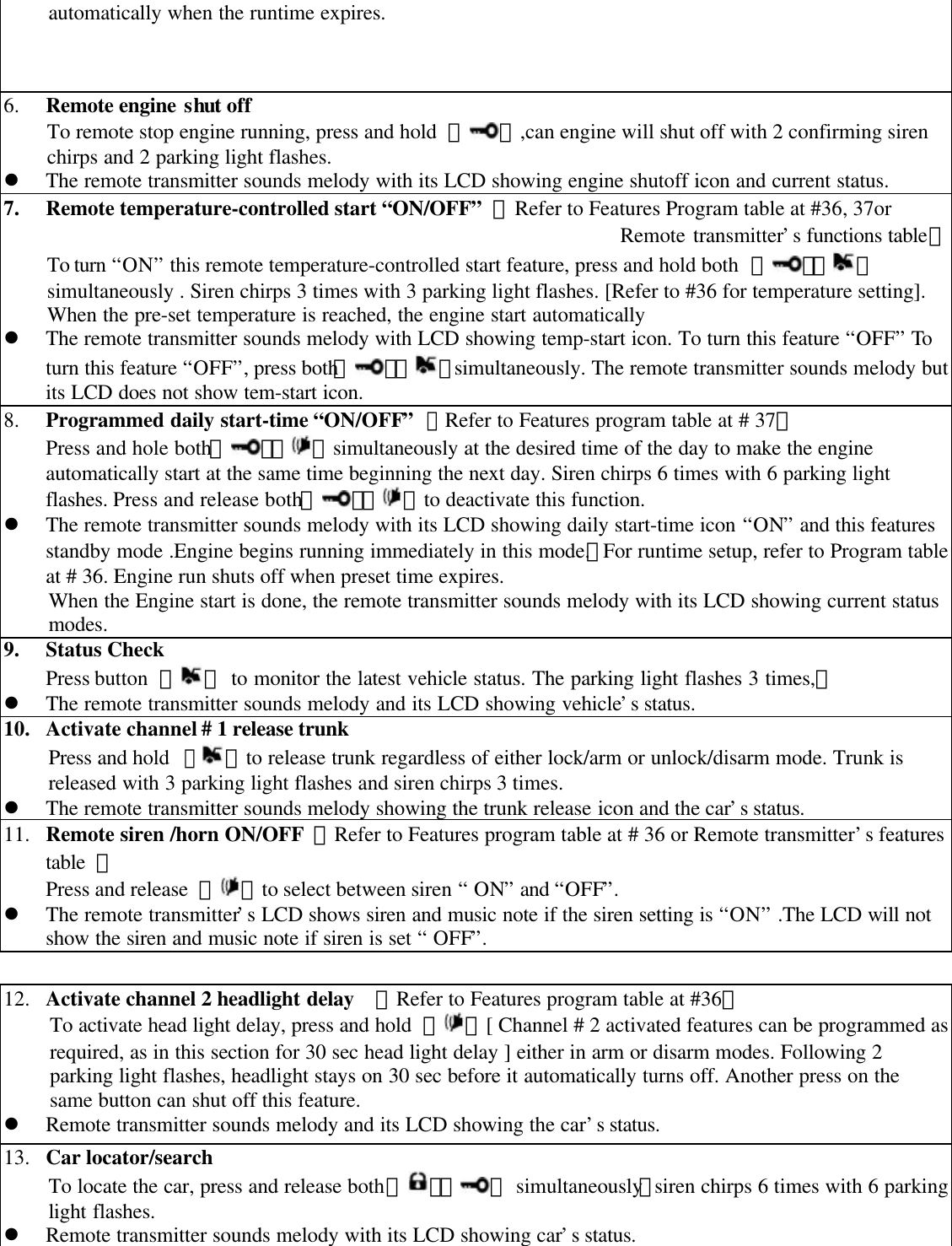 automatically when the runtime expires.6. Remote engine shut offTo remote stop engine running, press and hold  【 】,can engine will shut off with 2 confirming sirenchirps and 2 parking light flashes.l The remote transmitter sounds melody with its LCD showing engine shutoff icon and current status.7. Remote temperature-controlled start &ldquo;ON/OFF&rdquo; 【Refer to Features Program table at #36, 37or Remote transmitter&rsquo;s functions table】To turn &ldquo;ON&rdquo; this remote temperature-controlled start feature, press and hold both  【 】【 】simultaneously . Siren chirps 3 times with 3 parking light flashes. [Refer to #36 for temperature setting].When the pre-set temperature is reached, the engine start automaticallyl The remote transmitter sounds melody with LCD showing temp-start icon. To turn this feature &ldquo;OFF&rdquo; Toturn this feature &ldquo;OFF&rdquo;, press both【 】【 】simultaneously. The remote transmitter sounds melody butits LCD does not show tem-start icon.8. Programmed daily start-time &ldquo;ON/OFF&rdquo; 【Refer to Features program table at # 37】Press and hole both【 】【 】simultaneously at the desired time of the day to make the engineautomatically start at the same time beginning the next day. Siren chirps 6 times with 6 parking lightflashes. Press and release both【 】【 】to deactivate this function.l The remote transmitter sounds melody with its LCD showing daily start-time icon &ldquo;ON&rdquo; and this featuresstandby mode .Engine begins running immediately in this mode.。For runtime setup, refer to Program tableat # 36. Engine run shuts off when preset time expires.When the Engine start is done, the remote transmitter sounds melody with its LCD showing current statusmodes.9. Status CheckPress button  【 】 to monitor the latest vehicle status. The parking light flashes 3 times,。l The remote transmitter sounds melody and its LCD showing vehicle&rsquo;s status.10. Activate channel # 1 release trunkPress and hold 【】to release trunk regardless of either lock/arm or unlock/disarm mode. Trunk isreleased with 3 parking light flashes and siren chirps 3 times.l The remote transmitter sounds melody showing the trunk release icon and the car&rsquo;s status.11. Remote siren /horn ON/OFF 【Refer to Features program table at # 36 or Remote transmitter&rsquo;s featurestable  】Press and release  【 】to select between siren &ldquo; ON&rdquo; and &ldquo;OFF&rdquo;.l The remote transmitter&rsquo;s LCD shows siren and music note if the siren setting is &ldquo;ON&rdquo; .The LCD will notshow the siren and music note if siren is set &ldquo; OFF&rdquo;.12. Activate channel 2 headlight delay  【Refer to Features program table at #36】To activate head light delay, press and hold  【 】[ Channel # 2 activated features can be programmed asrequired, as in this section for 30 sec head light delay ] either in arm or disarm modes. Following 2parking light flashes, headlight stays on 30 sec before it automatically turns off. Another press on thesame button can shut off this feature.l Remote transmitter sounds melody and its LCD showing the car&rsquo;s status.13. Car locator/searchTo locate the car, press and release both 【 】【 】 simultaneously，siren chirps 6 times with 6 parkinglight flashes.l Remote transmitter sounds melody with its LCD showing car&rsquo;s status.