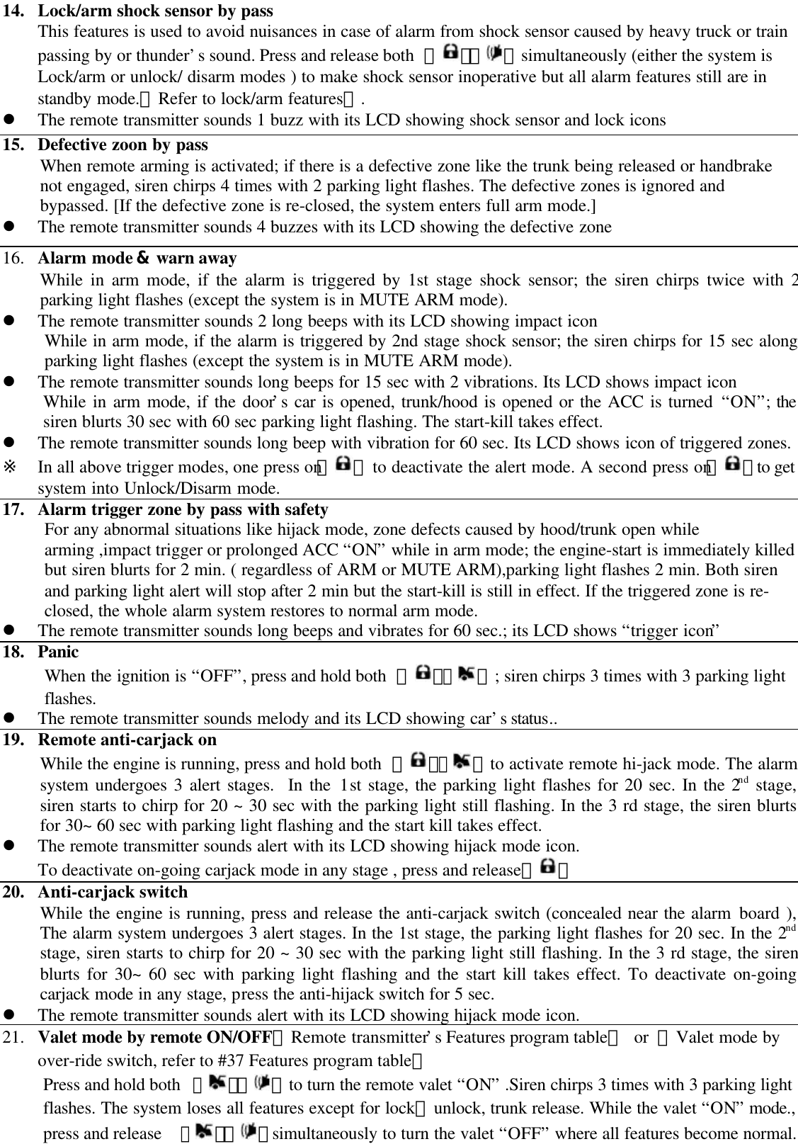 14. Lock/arm shock sensor by passThis features is used to avoid nuisances in case of alarm from shock sensor caused by heavy truck or trainpassing by or thunder&rsquo;s sound. Press and release both  【 】【 】simultaneously (either the system isLock/arm or unlock/ disarm modes ) to make shock sensor inoperative but all alarm features still are instandby mode.【Refer to lock/arm features】.l The remote transmitter sounds 1 buzz with its LCD showing shock sensor and lock icons15. Defective zoon by passWhen remote arming is activated; if there is a defective zone like the trunk being released or handbrakenot engaged, siren chirps 4 times with 2 parking light flashes. The defective zones is ignored andbypassed. [If the defective zone is re-closed, the system enters full arm mode.]l The remote transmitter sounds 4 buzzes with its LCD showing the defective zone16. Alarm mode &amp; warn awayWhile in arm mode, if the alarm is triggered by 1st stage shock sensor; the siren chirps twice with 2parking light flashes (except the system is in MUTE ARM mode).l The remote transmitter sounds 2 long beeps with its LCD showing impact iconWhile in arm mode, if the alarm is triggered by 2nd stage shock sensor; the siren chirps for 15 sec alongparking light flashes (except the system is in MUTE ARM mode).l The remote transmitter sounds long beeps for 15 sec with 2 vibrations. Its LCD shows impact iconWhile in arm mode, if the door&rsquo;s car is opened, trunk/hood is opened or the ACC is turned &ldquo;ON&rdquo;; thesiren blurts 30 sec with 60 sec parking light flashing. The start-kill takes effect.l The remote transmitter sounds long beep with vibration for 60 sec. Its LCD shows icon of triggered zones.※  In all above trigger modes, one press on【 】 to deactivate the alert mode. A second press on【 】to getsystem into Unlock/Disarm mode.17. Alarm trigger zone by pass with safetyFor any abnormal situations like hijack mode, zone defects caused by hood/trunk open whilearming ,impact trigger or prolonged ACC &ldquo;ON&rdquo; while in arm mode; the engine-start is immediately killedbut siren blurts for 2 min. ( regardless of ARM or MUTE ARM),parking light flashes 2 min. Both sirenand parking light alert will stop after 2 min but the start-kill is still in effect. If the triggered zone is re-closed, the whole alarm system restores to normal arm mode.l The remote transmitter sounds long beeps and vibrates for 60 sec.; its LCD shows &ldquo;trigger icon&rdquo;18. PanicWhen the ignition is &ldquo;OFF&rdquo;, press and hold both  【 】【】; siren chirps 3 times with 3 parking lightflashes.l The remote transmitter sounds melody and its LCD showing car&rsquo;s status..19. Remote anti-carjack onWhile the engine is running, press and hold both  【 】【】to activate remote hi-jack mode. The alarmsystem undergoes 3 alert stages.  In the 1st stage, the parking light flashes for 20 sec. In the 2nd stage,siren starts to chirp for 20 ~ 30 sec with the parking light still flashing. In the 3 rd stage, the siren blurtsfor 30~ 60 sec with parking light flashing and the start kill takes effect.l The remote transmitter sounds alert with its LCD showing hijack mode icon.To deactivate on-going carjack mode in any stage , press and release【 】20. Anti-carjack switchWhile the engine is running, press and release the anti-carjack switch (concealed near the alarm board ),The alarm system undergoes 3 alert stages. In the 1st stage, the parking light flashes for 20 sec. In the 2ndstage, siren starts to chirp for 20 ~ 30 sec with the parking light still flashing. In the 3 rd stage, the sirenblurts for 30~ 60 sec with parking light flashing and the start kill takes effect. To deactivate on-goingcarjack mode in any stage, press the anti-hijack switch for 5 sec.l The remote transmitter sounds alert with its LCD showing hijack mode icon.21. Valet mode by remote ON/OFF【Remote transmitter&rsquo;s Features program table】 or  【Valet mode byover-ride switch, refer to #37 Features program table】Press and hold both 【】【 】to turn the remote valet &ldquo;ON&rdquo; .Siren chirps 3 times with 3 parking lightflashes. The system loses all features except for lock、unlock, trunk release. While the valet &ldquo;ON&rdquo; mode.,press and release  【】【 】simultaneously to turn the valet &ldquo;OFF&rdquo; where all features become normal.