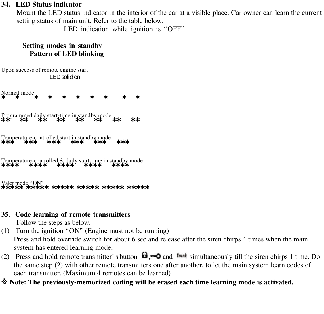 34.  LED Status indicatorMount the LED status indicator in the interior of the car at a visible place. Car owner can learn the currentsetting status of main unit. Refer to the table below.                   LED indication while ignition is &ldquo;OFF&rdquo;       Setting modes in standbyPattern of LED blinkingUpon success of remote engine startLED solid onNormal mode*  *   *  *  *  *  *  *   *  *Programmed daily start-time in standby mode**  **  **  **  **  **  **  **Temperature-controlled start in standby mode***  ***  ***  ***  ***  ***Temperature-controlled &amp; daily start-time in standby mode****  ****  ****  ****  ****Valet mode &ldquo;ON&rdquo;***** ***** ***** ***** ***** *****35.  Code learning of remote transmittersFollow the steps as below.(1) Turn the ignition &ldquo;ON&rdquo; (Engine must not be running)Press and hold override switch for about 6 sec and release after the siren chirps 4 times when the mainsystem has entered learning mode.(2) Press and hold remote transmitter&rsquo;s button  , and   simultaneously till the siren chirps 1 time. Dothe same step (2) with other remote transmitters one after another, to let the main system learn codes ofeach transmitter. (Maximum 4 remotes can be learned)※ Note: The previously-memorized coding will be erased each time learning mode is activated.