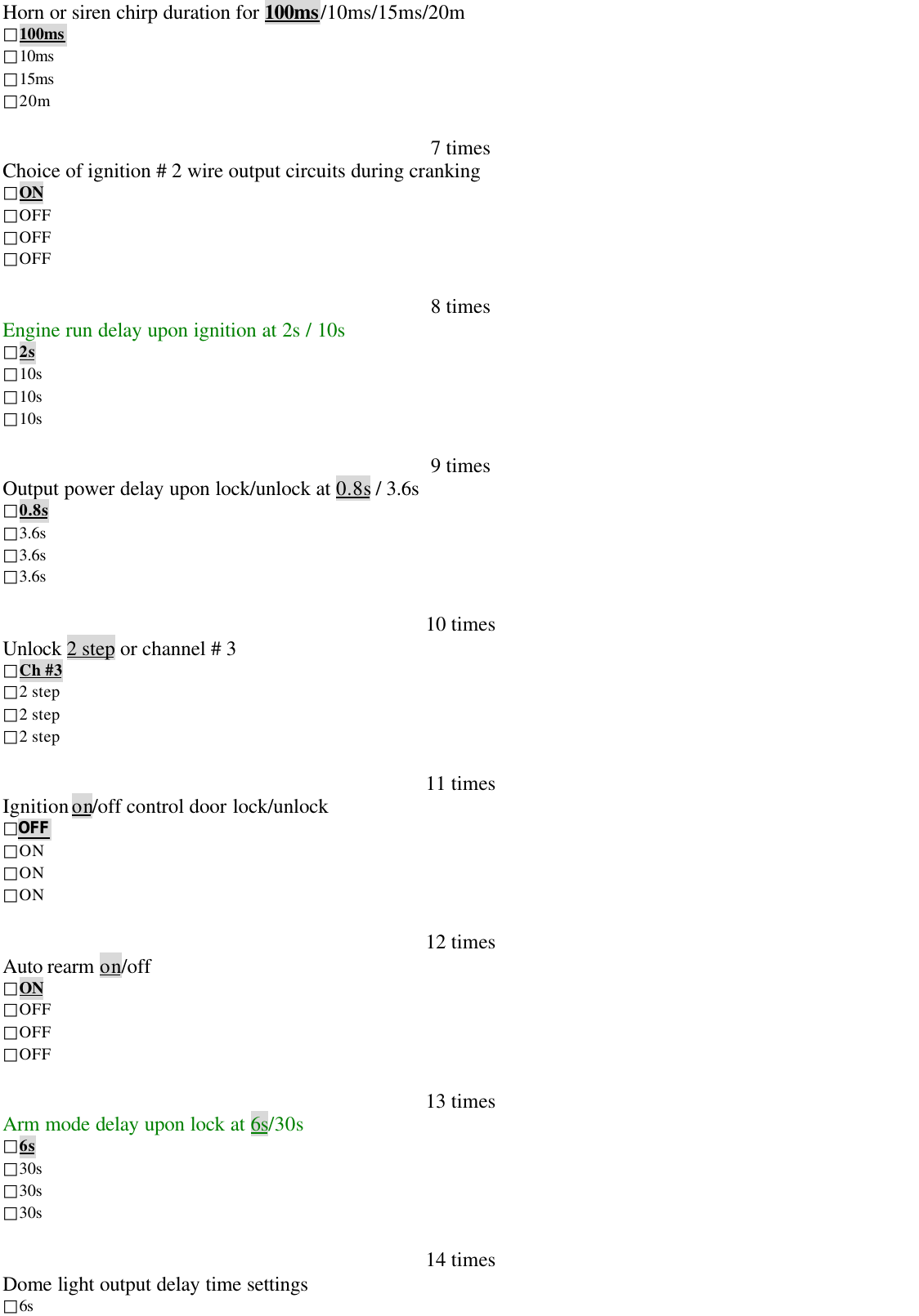 Horn or siren chirp duration for 100ms/10ms/15ms/20m□100ms□10ms□15ms□20m7 timesChoice of ignition # 2 wire output circuits during cranking□ON□OFF□OFF□OFF8 timesEngine run delay upon ignition at 2s / 10s□2s□10s□10s□10s9 timesOutput power delay upon lock/unlock at 0.8s / 3.6s□0.8s□3.6s□3.6s□3.6s10 timesUnlock 2 step or channel # 3□Ch #3□2 step□2 step□2 step11 timesIgnition on/off control door lock/unlock□OFF□ON□ON□ON12 timesAuto rearm on/off□ON□OFF□OFF□OFF13 timesArm mode delay upon lock at 6s/30s□6s□30s□30s□30s14 timesDome light output delay time settings□6s