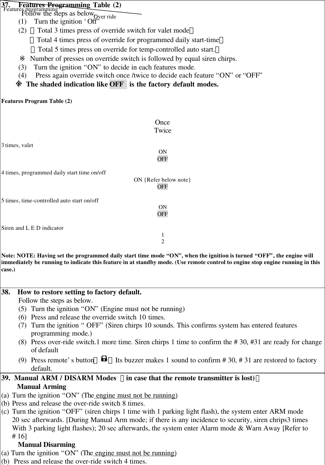 37.   Features Programming Table (2)Follow the steps as below.(1)   Turn the ignition &lsquo;Off&rdquo;(2) 【Total 3 times press of override switch for valet mode】【Total 4 times press of override for programmed daily start-time】【Total 5 times press on override for temp-controlled auto start.】     ※ Number of presses on override switch is followed by equal siren chirps.(3)  Turn the ignition &ldquo;ON&rdquo; to decide in each features mode.(4) Press again override switch once /twice to decide each feature &ldquo;ON&rdquo; or &ldquo;OFF&rdquo;※ The shaded indication like OFF   is the factory default modes.Features Program Table (2) OnceTwice3 times, valet ONOFF4 times, programmed daily start time on/offON {Refer below note}OFF5 times, time-controlled auto start on/off ONOFFSiren and L E D indicator 12Note: NOTE: Having set the programmed daily start time mode &ldquo;ON&rdquo;, when the ignition is turned &ldquo;OFF&rdquo;, the engine willimmediately be running to indicate this feature in at standby mode. (Use remote control to engine stop engine running in thiscase.)38.  How to restore setting to factory default.Follow the steps as below.(5) Turn the ignition &ldquo;ON&rdquo; (Engine must not be running)(6) Press and release the override switch 10 times.(7) Turn the ignition &ldquo; OFF&rdquo; (Siren chirps 10 sounds. This confirms system has entered featuresprogramming mode.)(8) Press over-ride switch.1 more time. Siren chirps 1 time to confirm the # 30, #31 are ready for changeof default(9) Press remote&rsquo;s button【 】Its buzzer makes 1 sound to confirm # 30, # 31 are restored to factorydefault.39.  Manual ARM / DISARM Modes 【in case that the remote transmitter is lost)】Manual Arming(a) Turn the ignition &ldquo;ON&rdquo; (The engine must not be running)(b) Press and release the over-ride switch 8 times.(c) Turn the ignition &ldquo;OFF&rdquo; (siren chirps 1 time with 1 parking light flash), the system enter ARM mode20 sec afterwards. [During Manual Arm mode; if there is any incidence to security, siren chrips3 timesWith 3 parking light flashes); 20 sec afterwards, the system enter Alarm mode &amp; Warn Away [Refer to# 16]Manual Disarming(a) Turn the ignition &ldquo;ON&rdquo; (The engine must not be running)(b) Press and release the over-ride switch 4 times.Over rideFeatures programming