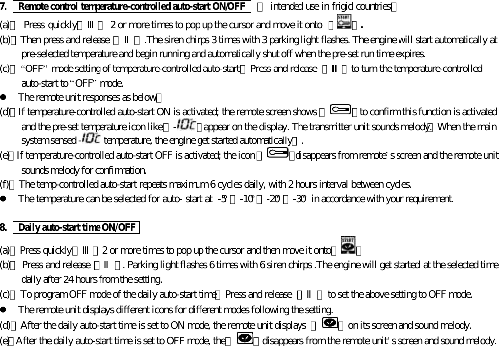 7.   Remote control temperature-controlled auto-start ON/OFF    【 intended use in frigid countries】(a)、 Press quickly【Ⅲ】 2 or more times to pop up the cursor and move it onto 【 】.(b)、Then press and release 【Ⅱ】.The siren chirps 3 times with 3 parking light flashes. The engine will start automatically atpre-selected temperature and begin running and automatically shut off when the pre-set run time expires.(c)、&ldquo;OFF&rdquo; mode setting of temperature-controlled auto-start，Press and release 【Ⅱ】to turn the temperature-controlledauto-start to &ldquo;OFF&rdquo; mode.l The remote unit responses as below：(d)、If temperature-controlled auto-start ON is activated; the remote screen shows 『 』to confirm this function is activatedand the pre-set temperature icon like 『-』 appear on the display. The transmitter unit sounds melody.【When the mainsystem sensed -  temperature, the engine get started automatically】.(e)、If temperature-controlled auto-start OFF is activated; the icon 『 』disappears from remote&rsquo;s screen and the remote unitsounds melody for confirmation.(f)、The temp-controlled auto-start repeats maximum 6 cycles daily, with 2 hours interval between cycles.l The temperature can be selected for auto- start at  -5&ordm;、-10&ordm;、-20&ordm;、-30&ordm; in accordance with your requirement.8.   Daily auto-start time ON/OFF(a)、Press quickly【Ⅲ】2 or more times to pop up the cursor and then move it onto【 】(b)、 Press and release 【Ⅱ】. Parking light flashes 6 times with 6 siren chirps .The engine will get started at the selected timedaily after 24 hours from the setting.(c)、To program OFF mode of the daily auto-start time，Press and release  【Ⅱ】to set the above setting to OFF mode.l The remote unit displays different icons for different modes following the setting.(d)、After the daily auto-start time is set to ON mode, the remote unit displays  『 』on its screen and sound melody.(e)、After the daily auto-start time is set to OFF mode, the 『 』 disappears from the remote unit&rsquo;s screen and sound melody.