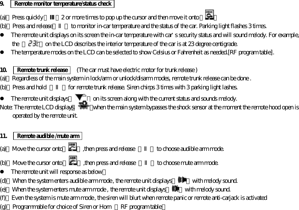 9.      Remote monitor temperature/status check(a)、Press quickly【Ⅲ】2 or more times to pop up the cursor and then move it onto【 】(b)、Press and release【Ⅱ】to monitor in-car temperature and the status of the car. Parking light flashes 3 times.l The remote unit displays on its screen the in-car temperature with car&rsquo;s security status and will sound melody. For example,the  『 』on the LCD describes the interior temperature of the car is at 23 degree centigrade.l The temperature modes on the LCD can be selected to show Celsius or Fahrenheit as needed.[RF program table].10.   Remote trunk release    (The car must have electric motor for trunk release )(a)、Regardless of the main system in lock/arm or unlock/disarm modes, remote trunk release can be done .(b)、Press and hold  【Ⅱ】for remote trunk release. Siren chirps 3 times with 3 parking light lashes.l The remote unit displays『 』on its screen along with the current status and sounds melody.Note: The remote LCD displays『 』when the main system bypasses the shock sensor at the moment the remote hood open isoperated by the remote unit.11.   Remote audible /mute arm(a)、Move the cursor onto【 】,then press and release  【Ⅱ】to choose audible arm mode.(b)、Move the cursor onto【 】,then press and release  【Ⅱ】to choose mute arm mode.l The remote unit will response as below：(d)、When the system enters audible arm mode , the remote unit displays『 』with melody sound.(e)、When the system enters mute arm mode , the remote unit displays『 』with melody sound.(f)、Even the system is mute arm mode , the siren will blurt when remote panic or remote anti-carjack is activated(g)、Programmable for choice of Siren or Horn  【RF program table】