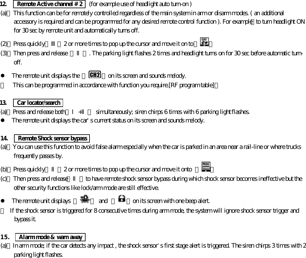 12.   Remote Active channel # 2   (for example use of headlight auto turn-on )(a)、This function can be for remotely controlled regardless of the main system in arm or disarm modes. ( an additionalaccessory is required and can be programmed for any desired remote control function ). For example：to turn headlight ONfor 30 sec by remote unit and automatically turns off.(2)、Press quickly【Ⅲ】2 or more times to pop up the cursor and move it on to【 】(3)、Then press and release 【Ⅱ】. The parking light flashes 2 times and headlight turns on for 30 sec before automatic turn-off.l The remote unit displays the 『 』on its screen and sounds melody.＊  This can be programmed in accordance with function you require.[RF program table]。13.   Car locator/search(a)、Press and release both【Ⅰ+Ⅱ】 simultaneously; siren chirps 6 times with 6 parking light flashes.l The remote unit displays the car&rsquo;s current status on its screen and sounds melody.14.   Remote Shock sensor bypass(a)、You can use this function to avoid false alarm especially when the car is parked in an area near a rail-line or where trucksfrequently passes by.(b)、Press quickly【Ⅱ】2 or more times to pop up the cursor and move it onto  【 】(c)、Then press and release【Ⅱ】to have remote shock sensor bypass during which shock sensor becomes ineffective but theother security functions like lock/arm mode are still effective.l The remote unit displays  『 』 and  『 』on its screen with one beep alert.＊  If the shock sensor is triggered for 8 consecutive times during arm mode, the system will ignore shock sensor trigger andbypass it.15.     Alarm mode &amp; warn away(a)、In arm mode; if the car detects any impact , the shock sensor&rsquo;s first stage alert is triggered. The siren chirps 3 times with 2parking light flashes.