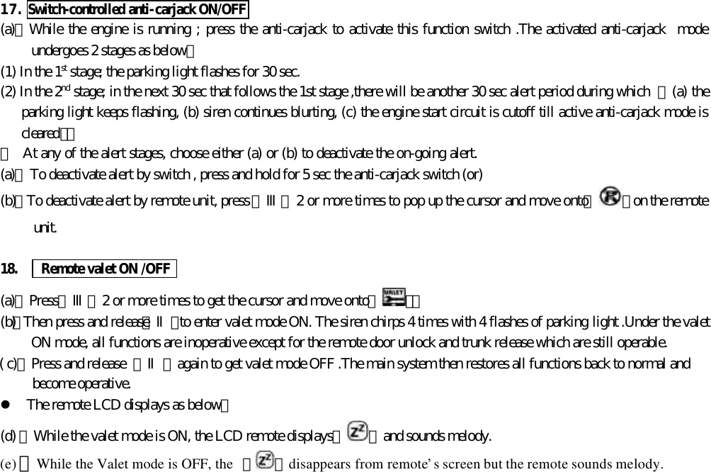 17. Switch-controlled anti-carjack ON/OFF(a)、While the engine is running ; press the anti-carjack to activate this function switch .The activated anti-carjack  modeundergoes 2 stages as below：(1) In the 1st stage; the parking light flashes for 30 sec.(2) In the 2nd stage; in the next 30 sec that follows the 1st stage ,there will be another 30 sec alert period during which  【(a) theparking light keeps flashing, (b) siren continues blurting, (c) the engine start circuit is cutoff till active anti-carjack mode iscleared】。＊  At any of the alert stages, choose either (a) or (b) to deactivate the on-going alert.(a)、To deactivate alert by switch , press and hold for 5 sec the anti-carjack switch (or)(b)、To deactivate alert by remote unit, press 【Ⅲ】 2 or more times to pop up the cursor and move onto『 』on the remoteunit.18.   Remote valet ON /OFF(a)、Press【Ⅲ】2 or more times to get the cursor and move onto【 】。(b)、Then press and release【Ⅱ】to enter valet mode ON. The siren chirps 4 times with 4 flashes of parking light .Under the valetON mode, all functions are inoperative except for the remote door unlock and trunk release which are still operable.( c)、Press and release  【Ⅱ】again to get valet mode OFF .The main system then restores all functions back to normal andbecome operative.l The remote LCD displays as below：(d) 、While the valet mode is ON, the LCD remote displays『 』and sounds melody.(e) 、While the Valet mode is OFF, the  『 』disappears from remote&rsquo;s screen but the remote sounds melody.