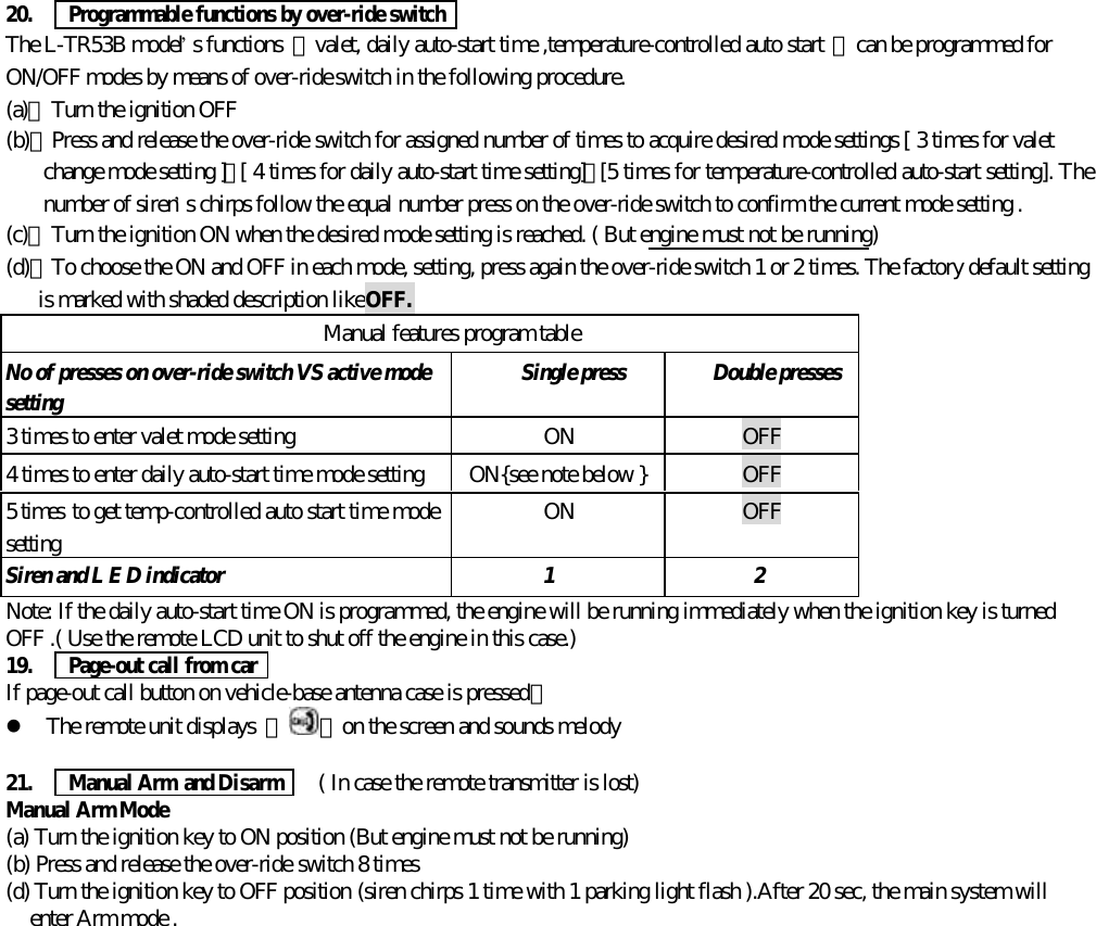 20.   Programmable functions by over-ride switchThe L-TR53B model&rsquo;s functions  【valet, daily auto-start time ,temperature-controlled auto start 】can be programmed forON/OFF modes by means of over-ride switch in the following procedure.(a)、Turn the ignition OFF(b)、Press and release the over-ride switch for assigned number of times to acquire desired mode settings [ 3 times for valetchange mode setting ]，[ 4 times for daily auto-start time setting]，[5 times for temperature-controlled auto-start setting]. Thenumber of siren&rsquo;s chirps follow the equal number press on the over-ride switch to confirm the current mode setting .(c)、Turn the ignition ON when the desired mode setting is reached. ( But engine must not be running)(d)、To choose the ON and OFF in each mode, setting, press again the over-ride switch 1 or 2 times. The factory default settingis marked with shaded description like OFF.Manual features program tableNo of presses on over-ride switch VS active modesetting Single press Double presses3 times to enter valet mode setting ON OFF4 times to enter daily auto-start time mode setting  ON{see note below } OFF5 times to get temp-controlled auto start time modesetting ON OFFSiren and L E D indicator 1 2Note: If the daily auto-start time ON is programmed, the engine will be running immediately when the ignition key is turnedOFF .( Use the remote LCD unit to shut off the engine in this case.)19.   Page-out call from carIf page-out call button on vehicle-base antenna case is pressed。l The remote unit displays  『 』on the screen and sounds melody21.   Manual Arm and Disarm    ( In case the remote transmitter is lost)Manual Arm Mode(a) Turn the ignition key to ON position (But engine must not be running)(b) Press and release the over-ride switch 8 times(d) Turn the ignition key to OFF position (siren chirps 1 time with 1 parking light flash ).After 20 sec, the main system willenter Arm mode .