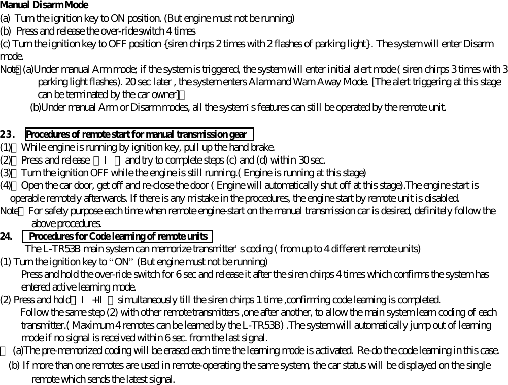 Manual Disarm Mode(a) Turn the ignition key to ON position. (But engine must not be running)(b) Press and release the over-ride switch 4 times(c) Turn the ignition key to OFF position {siren chirps 2 times with 2 flashes of parking light}. The system will enter Disarmmode.Note：(a)Under manual Arm mode; if the system is triggered, the system will enter initial alert mode ( siren chirps 3 times with 3parking light flashes). 20 sec later , the system enters Alarm and Warn Away Mode. [The alert triggering at this stagecan be terminated by the car owner]。(b)Under manual Arm or Disarm modes, all the system&rsquo;s features can still be operated by the remote unit.23. Procedures of remote start for manual transmission gear  (1)、While engine is running by ignition key, pull up the hand brake.(2)、Press and release 【Ⅰ】and try to complete steps (c) and (d) within 30 sec.(3)、Turn the ignition OFF while the engine is still running.( Engine is running at this stage)(4)、Open the car door, get off and re-close the door ( Engine will automatically shut off at this stage).The engine start isoperable remotely afterwards. If there is any mistake in the procedures, the engine start by remote unit is disabled.Note：For safety purpose each time when remote engine-start on the manual transmission car is desired, definitely follow theabove procedures.24.   Procedures for Code learning of remote unitsThe L-TR53B main system can memorize transmitter&rsquo;s coding ( from up to 4 different remote units)(1) Turn the ignition key to &ldquo;ON&rdquo; (But engine must not be running)Press and hold the over-ride switch for 6 sec and release it after the siren chirps 4 times which confirms the system hasentered active learning mode.(2) Press and hold【Ⅰ+Ⅱ】simultaneously till the siren chirps 1 time ,confirming code learning is completed.Follow the same step (2) with other remote transmitters ,one after another, to allow the main system learn coding of eachtransmitter.( Maximum 4 remotes can be learned by the L-TR53B) .The system will automatically jump out of learningmode if no signal is received within 6 sec. from the last signal.＊ (a)The pre-memorized coding will be erased each time the learning mode is activated. Re-do the code learning in this case.   (b) If more than one remotes are used in remote-operating the same system, the car status will be displayed on the singleremote which sends the latest signal.
