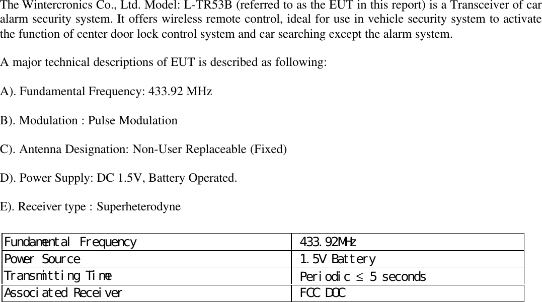 The Wintercronics Co., Ltd. Model: L-TR53B (referred to as the EUT in this report) is a Transceiver of caralarm security system. It offers wireless remote control, ideal for use in vehicle security system to activatethe function of center door lock control system and car searching except the alarm system.A major technical descriptions of EUT is described as following:A). Fundamental Frequency: 433.92 MHzB). Modulation : Pulse ModulationC). Antenna Designation: Non-User Replaceable (Fixed)D). Power Supply: DC 1.5V, Battery Operated.E). Receiver type : SuperheterodyneFundamental Frequency  433.92MHzPower Source  1.5V BatteryTransmitting Time  Periodic &le; 5 secondsAssociated Receiver  FCC DOC