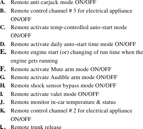 A. Remote anti-carjack mode ON/OFFB. Remote control channel # 3 for electrical applianceON/OFFC. Remote activate temp-controlled auto-start modeON/OFFD. Remote activate daily auto-start time mode ON/OFFE. Remote engine start (or) changing of run time when theengine gets runningF. Remote activate Mute arm mode ON/OFFG. Remote activate Audible arm mode ON/OFFH. Remote shock sensor bypass mode ON/OFFI. Remote activate valet mode ON/OFFJ. Remote monitor in-car temperature &amp; statusK. Remote control channel # 2 for electrical applianceON/OFFL. Remote trunk release