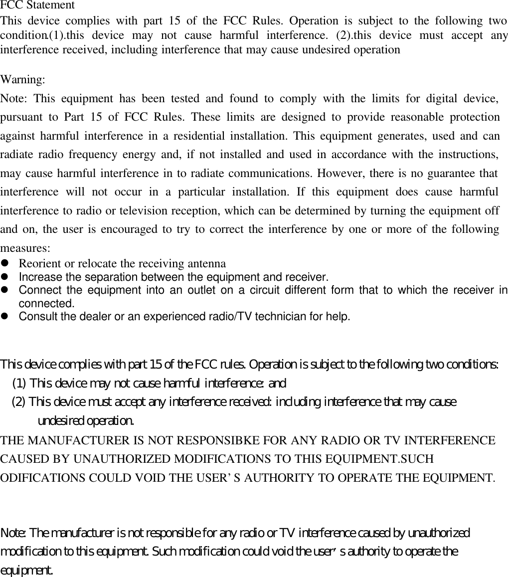 FCC StatementThis device complies with part 15 of the FCC Rules. Operation is subject to the following twocondition.(1).this device may not cause harmful interference. (2).this device must accept anyinterference received, including interference that may cause undesired operationWarning:Note: This equipment has been tested and found to comply with the limits for digital device,pursuant to Part 15 of FCC Rules. These limits are designed to provide reasonable protectionagainst harmful interference in a residential installation. This equipment generates, used and canradiate radio frequency energy and, if not installed and used in accordance with the instructions,may cause harmful interference in to radiate communications. However, there is no guarantee thatinterference will not occur in a particular installation. If this equipment does cause harmfulinterference to radio or television reception, which can be determined by turning the equipment offand on, the user is encouraged to try to correct the interference by one or more of the followingmeasures:l Reorient or relocate the receiving antennal Increase the separation between the equipment and receiver.l Connect the equipment into an outlet on a circuit different form that to which the receiver inconnected.l Consult the dealer or an experienced radio/TV technician for help.This device complies with part 15 of the FCC rules. Operation is subject to the following two conditions:   (1) This device may not cause harmful interference: and   (2) This device must accept any interference received: including interference that may cause      undesired operation.THE MANUFACTURER IS NOT RESPONSIBKE FOR ANY RADIO OR TV INTERFERENCECAUSED BY UNAUTHORIZED MODIFICATIONS TO THIS EQUIPMENT.SUCHODIFICATIONS COULD VOID THE USER&rsquo;S AUTHORITY TO OPERATE THE EQUIPMENT.Note: The manufacturer is not responsible for any radio or TV interference caused by unauthorizedmodification to this equipment. Such modification could void the user&rsquo;s authority to operate theequipment.