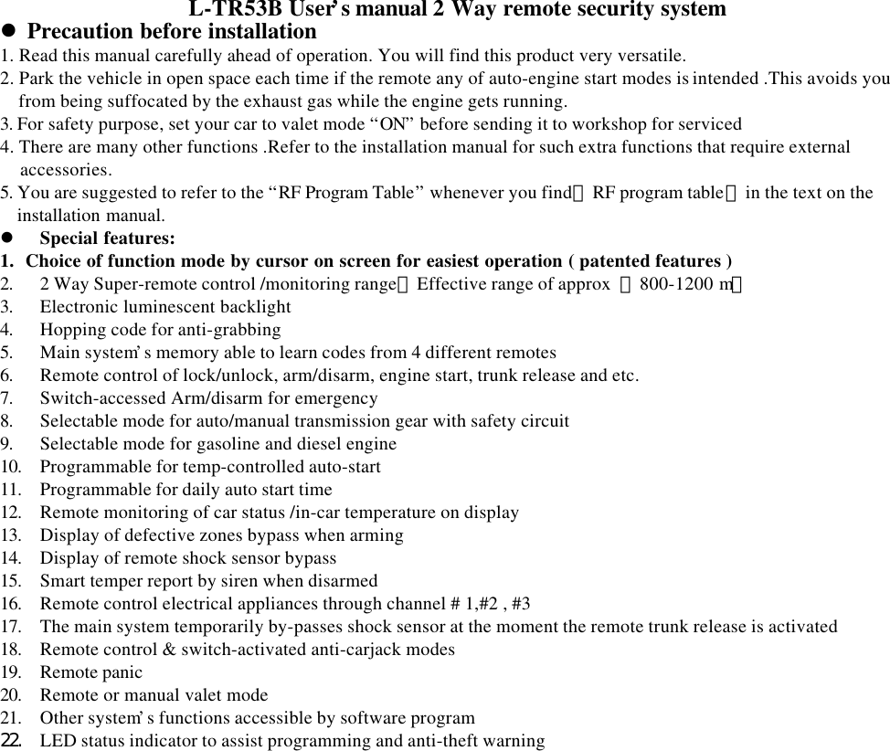 L-TR53B User&rsquo;s manual 2 Way remote security systeml Precaution before installation1. Read this manual carefully ahead of operation. You will find this product very versatile.             2. Park the vehicle in open space each time if the remote any of auto-engine start modes is intended .This avoids youfrom being suffocated by the exhaust gas while the engine gets running.3. For safety purpose, set your car to valet mode &ldquo;ON&rdquo; before sending it to workshop for serviced4. There are many other functions .Refer to the installation manual for such extra functions that require externalaccessories.5. You are suggested to refer to the &ldquo;RF Program Table&rdquo; whenever you find【RF program table】in the text on theinstallation manual.l Special features:1.  Choice of function mode by cursor on screen for easiest operation ( patented features )2. 2 Way Super-remote control /monitoring range【Effective range of approx  ：800-1200 m】3. Electronic luminescent backlight4. Hopping code for anti-grabbing5. Main system&rsquo;s memory able to learn codes from 4 different remotes6. Remote control of lock/unlock, arm/disarm, engine start, trunk release and etc.7. Switch-accessed Arm/disarm for emergency8. Selectable mode for auto/manual transmission gear with safety circuit9. Selectable mode for gasoline and diesel engine10. Programmable for temp-controlled auto-start11. Programmable for daily auto start time12. Remote monitoring of car status /in-car temperature on display13. Display of defective zones bypass when arming14. Display of remote shock sensor bypass15. Smart temper report by siren when disarmed16. Remote control electrical appliances through channel # 1,#2 , #317. The main system temporarily by-passes shock sensor at the moment the remote trunk release is activated18. Remote control &amp; switch-activated anti-carjack modes19. Remote panic20. Remote or manual valet mode21. Other system&rsquo;s functions accessible by software program22. LED status indicator to assist programming and anti-theft warning