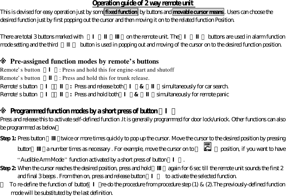 Operation guide of 2 way remote unitThis is devised for easy operation just by some fixed function by buttons and movable cursor means. Users can choose thedesired function just by first popping out the cursor and then moving it on to the related function Position.There are total 3 buttons marked with 【Ⅰ、Ⅱ、Ⅲ】on the remote unit. The【Ⅰ、Ⅱ】 buttons are used in alarm functionmode setting and the third  【Ⅲ】 button is used in popping out and moving of the cursor on to the desired function position.※ Pre-assigned function modes by remote&rsquo;s buttonsRemote&rsquo;s button 【Ⅰ】: Press and hold this for engine-start and shutoffRemote&rsquo;s button 【Ⅱ】: Press and hold this for trunk release.Remote&rsquo;s button 【Ⅰ】【Ⅱ】: Press and release both【Ⅰ】&amp;【Ⅱ】simultaneously for car search.Remote&rsquo;s button 【Ⅰ】【Ⅱ】: Press and hold both【Ⅰ】&amp;【Ⅱ】simultaneously for remote panic※ Programmed function modes by a short press of button 【Ⅰ】Press and release this to activate self-defined function .It is generally programmed for door lock/unlock. Other functions can alsobe programmed as below：Step 1: Press button 【Ⅲ】twice or more times quickly to pop up the cursor. Move the cursor to the desired position by pressingbutton【Ⅲ】a number times as necessary . For example, move the cursor on to 『    』 position, if you want to have&ldquo;Audible Arm Mode &rdquo; function activated by a short press of button【Ⅰ】.Step 2: When the cursor reaches the desired position, press and hold【Ⅲ】again for 6 sec till the remote unit sounds the first 2and final 3 beeps . From then on, press and release button【Ⅰ】 to activate the selected function.＊  To re-define the function of button【Ⅰ】re-do the procedure from procedure step (1) &amp; (2).The previously-defined functionmode will be substituted by the last definition.