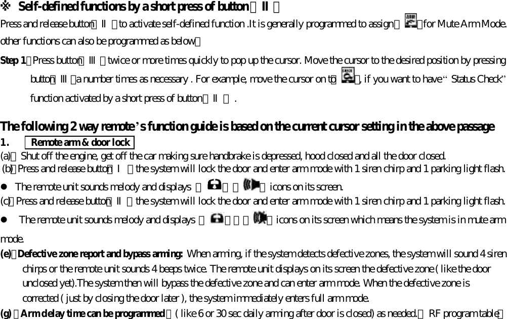 ※ Self-defined functions by a short press of button 【Ⅱ】Press and release button【Ⅱ】to activate self-defined function .It is generally programmed to assign 『 』for Mute Arm Mode.other functions can also be programmed as below：Step 1：Press button【Ⅲ】twice or more times quickly to pop up the cursor. Move the cursor to the desired position by pressingbutton【Ⅲ】a number times as necessary . For example, move the cursor on to『 』, if you want to have &ldquo; Status Check&rdquo;function activated by a short press of button【Ⅱ】.The following 2 way remote&rsquo;s function guide is based on the current cursor setting in the above passage1.      Remote arm &amp; door lock(a)、Shut off the engine, get off the car making sure handbrake is depressed, hood closed and all the door closed.(b)、Press and release button【Ⅰ】 the system will lock the door and enter arm mode with 1 siren chirp and 1 parking light flash.l The remote unit sounds melody and displays  『 』『 』icons on its screen.(c)、Press and release button【Ⅱ】 the system will lock the door and enter arm mode with 1 siren chirp and 1 parking light flash.l The remote unit sounds melody and displays 『 』『『 』icons on its screen which means the system is in mute armmode.(e)、Defective zone report and bypass arming: When arming, if the system detects defective zones, the system will sound 4 sirenchirps or the remote unit sounds 4 beeps twice. The remote unit displays on its screen the defective zone ( like the doorunclosed yet).The system then will bypass the defective zone and can enter arm mode. When the defective zone iscorrected ( just by closing the door later ), the system immediately enters full arm mode.(g) 、Arm delay time can be programmed ：( like 6 or 30 sec daily arming after door is closed) as needed.【RF program table】