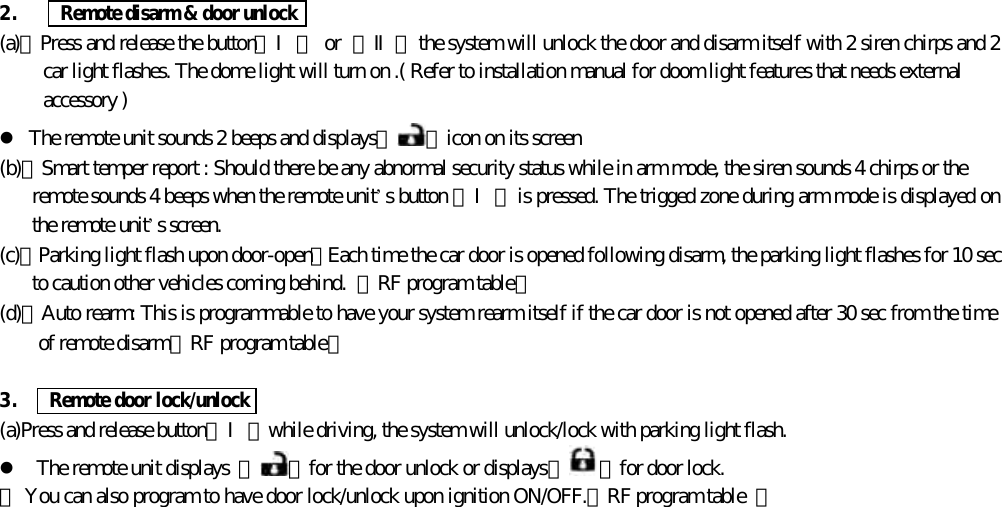 2.      Remote disarm &amp; door unlock(a)、Press and release the button【Ⅰ】 or  【Ⅱ】 the system will unlock the door and disarm itself with 2 siren chirps and 2car light flashes. The dome light will turn on .( Refer to installation manual for doom light features that needs externalaccessory )l The remote unit sounds 2 beeps and displays『 』icon on its screen(b)、Smart temper report : Should there be any abnormal security status while in arm mode, the siren sounds 4 chirps or theremote sounds 4 beeps when the remote unit&rsquo;s button 【Ⅰ】 is pressed. The trigged zone during arm mode is displayed onthe remote unit&rsquo;s screen.(c)、Parking light flash upon door-open：Each time the car door is opened following disarm, the parking light flashes for 10 secto caution other vehicles coming behind.  【RF program table】(d)、Auto rearm: This is programmable to have your system rearm itself if the car door is not opened after 30 sec from the timeof remote disarm【RF program table】3.    Remote door lock/unlock(a)Press and release button【Ⅰ】while driving, the system will unlock/lock with parking light flash.l The remote unit displays  『 』for the door unlock or displays『 』for door lock.＊ You can also program to have door lock/unlock upon ignition ON/OFF.【RF program table  】
