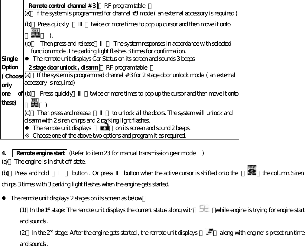  Remote control channel # 3 【RF program table  】(a)、If the system is programmed for channel #3 mode ( an external accessory is required )(b)、Press quickly  【Ⅲ】twice or more times to pop up cursor and then move it onto【 】 ).(c)、 Then press and release【Ⅱ】.The system responses in accordance with selectedfunction mode .The parking light flashes 3 times for confirmation.l The remote unit displays Car Status on its screen and sounds 3 beepsSingleOption( Chooseonlyone ofthese) 2 stage door unlock , disarm 【RF program table  】(a)、If the system is programmed channel # 3 for 2 stage door unlock mode. ( an externalaccessory is required)(b)、 Press quickly【Ⅲ】twice or more times to pop up the cursor and then move it onto【 】)(c)、Then press and release  【Ⅱ】to unlock all the doors. The system will unlock anddisarm with 2 siren chirps and 2 parking light flashes.l The remote unit displays  『 』on its screen and sound 2 beeps.※ Choose one of the above two options and program it as required.4.    Remote engine start  (Refer to item 23 for manual transmission gear mode  )(a)、The engine is in shut off state.(b)、Press and hold  【Ⅰ】 button . Or press Ⅱ button when the active cursor is shifted onto the  【 】the column. Sirenchirps 3 times with 3 parking light flashes when the engine gets started.l The remote unit displays 2 stages on its screen as below：(1)、In the 1st stage: The remote unit displays the current status along with 『 』while engine is trying for engine startand sounds .(2)、In the 2nd stage: After the engine gets started , the remote unit displays 『 』 along with engine&rsquo;s preset run timeand sounds .