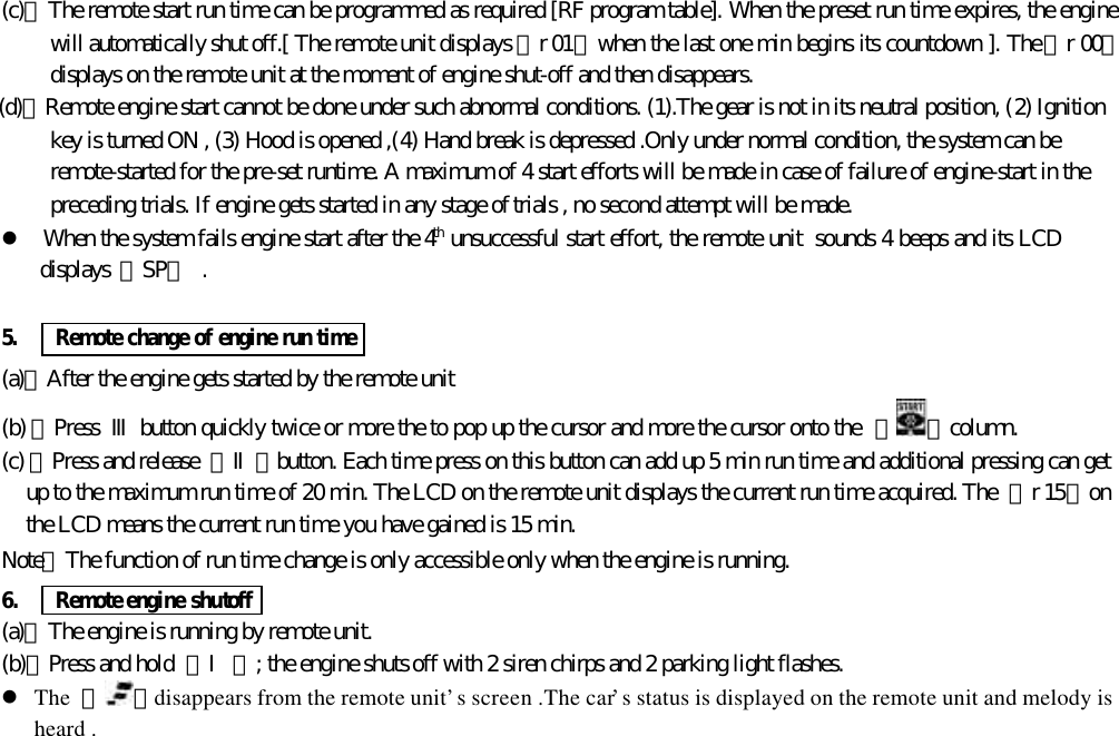 (c)、The remote start run time can be programmed as required [RF program table]. When the preset run time expires, the enginewill automatically shut off.[ The remote unit displays 『r 01』 when the last one min begins its countdown ]. The 『r 00』displays on the remote unit at the moment of engine shut-off and then disappears.(d)、Remote engine start cannot be done under such abnormal conditions. (1).The gear is not in its neutral position, (2) Ignitionkey is turned ON , (3) Hood is opened ,(4) Hand break is depressed .Only under normal condition, the system can beremote-started for the pre-set runtime. A maximum of 4 start efforts will be made in case of failure of engine-start in thepreceding trials. If engine gets started in any stage of trials , no second attempt will be made.l When the system fails engine start after the 4th unsuccessful start effort, the remote unit  sounds 4 beeps and its LCDdisplays 『SP』 .5.   Remote change of engine run time(a)、After the engine gets started by the remote unit(b) 、Press  Ⅲ button quickly twice or more the to pop up the cursor and more the cursor onto the  【 】column.(c) 、Press and release  【Ⅱ】button. Each time press on this button can add up 5 min run time and additional pressing can getup to the maximum run time of 20 min. The LCD on the remote unit displays the current run time acquired. The  『r 15』onthe LCD means the current run time you have gained is 15 min.Note：The function of run time change is only accessible only when the engine is running.6.    Remote engine shutoff(a)、The engine is running by remote unit.(b)、Press and hold  【Ⅰ】; the engine shuts off with 2 siren chirps and 2 parking light flashes.l The  『 』disappears from the remote unit&rsquo;s screen .The car&rsquo;s status is displayed on the remote unit and melody isheard .