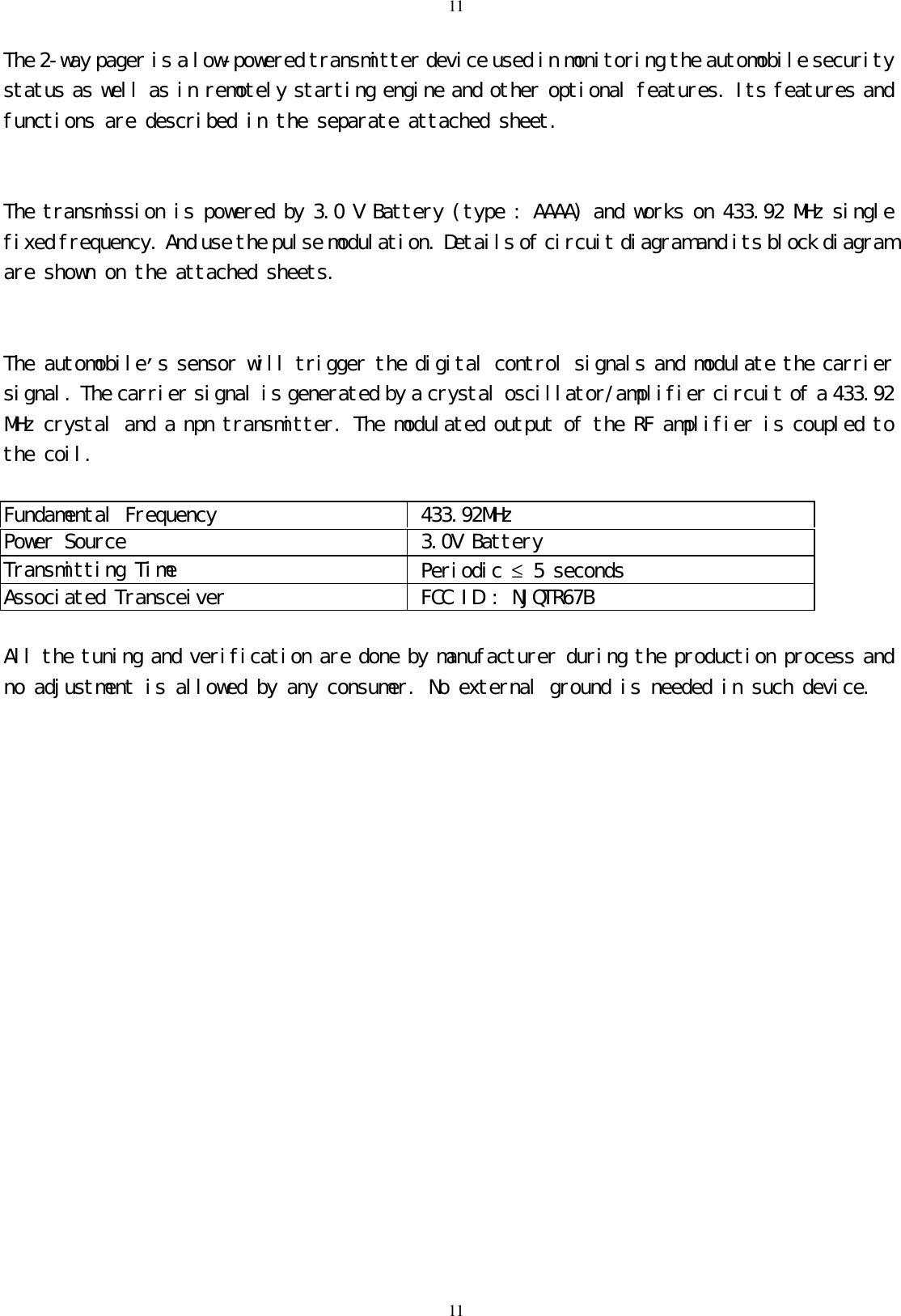 1111The 2-way pager is a low-powered transmitter device used in monitoring the automobile securitystatus as well as in remotely starting engine and other optional features. Its features andfunctions are described in the separate attached sheet.The transmission is powered by 3.0 V Battery (type : AAAA) and works on 433.92 MHz singlefixed frequency. And use the pulse modulation. Details of circuit diagram and its block diagramare shown on the attached sheets.The automobile&rsquo;s sensor will trigger the digital control signals and modulate the carriersignal. The carrier signal is generated by a crystal oscillator/amplifier circuit of a 433.92MHz crystal and a npn transmitter. The modulated output of the RF amplifier is coupled tothe coil.Fundamental Frequency  433.92MHzPower Source  3.0V BatteryTransmitting Time  Periodic &le; 5 secondsAssociated Transceiver  FCC ID : NJQTR67BAll the tuning and verification are done by manufacturer during the production process andno adjustment is allowed by any consumer. No external ground is needed in such device.