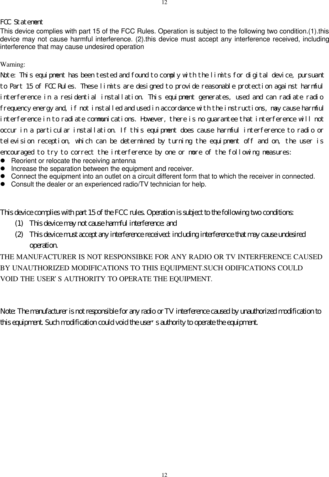 1212FCC StatementThis device complies with part 15 of the FCC Rules. Operation is subject to the following two condition.(1).thisdevice may not cause harmful interference. (2).this device must accept any interference received, includinginterference that may cause undesired operationWarning:Note: This equipment has been tested and found to comply with the limits for digital device, pursuantto Part 15 of FCC Rules. These limits are designed to provide reasonable protection against harmfulinterference in a residential installation. This equipment generates, used and can radiate radiofrequency energy and, if not installed and used in accordance with the instructions, may cause harmfulinterference in to radiate communications. However, there is no guarantee that interference will notoccur in a particular installation. If this equipment does cause harmful interference to radio ortelevision reception, which can be determined by turning the equipment off and on, the user isencouraged to try to correct the interference by one or more of the following measures:l Reorient or relocate the receiving antennal Increase the separation between the equipment and receiver.l Connect the equipment into an outlet on a circuit different form that to which the receiver in connected.l Consult the dealer or an experienced radio/TV technician for help.This device complies with part 15 of the FCC rules. Operation is subject to the following two conditions:(1) This device may not cause harmful interference: and(2) This device must accept any interference received: including interference that may cause undesiredoperation.THE MANUFACTURER IS NOT RESPONSIBKE FOR ANY RADIO OR TV INTERFERENCE CAUSEDBY UNAUTHORIZED MODIFICATIONS TO THIS EQUIPMENT.SUCH ODIFICATIONS COULDVOID THE USER&rsquo;S AUTHORITY TO OPERATE THE EQUIPMENT.Note: The manufacturer is not responsible for any radio or TV interference caused by unauthorized modification tothis equipment. Such modification could void the user&rsquo;s authority to operate the equipment.