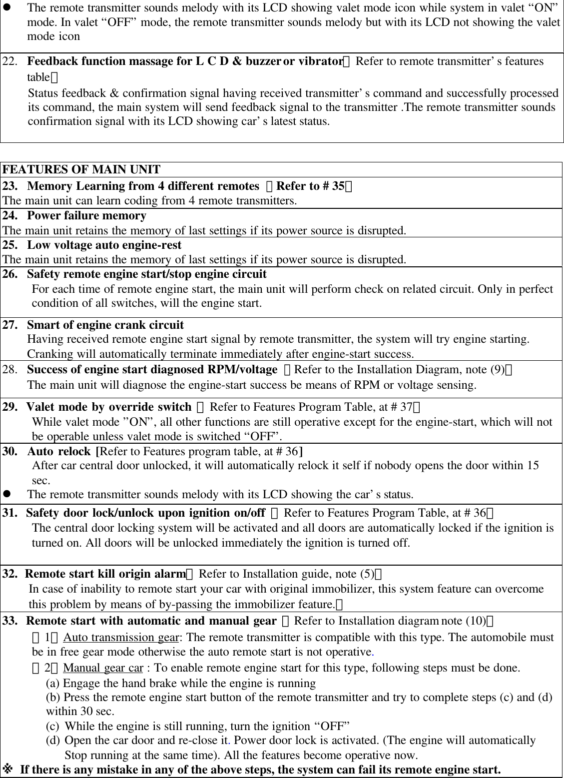l The remote transmitter sounds melody with its LCD showing valet mode icon while system in valet &ldquo;ON&rdquo;mode. In valet &ldquo;OFF&rdquo; mode, the remote transmitter sounds melody but with its LCD not showing the valetmode icon22. Feedback function massage for L C D &amp; buzzer or vibrator【Refer to remote transmitter&rsquo;s featurestable】Status feedback &amp; confirmation signal having received transmitter&rsquo;s command and successfully processedits command, the main system will send feedback signal to the transmitter .The remote transmitter soundsconfirmation signal with its LCD showing car&rsquo;s latest status.FEATURES OF MAIN UNIT23. Memory Learning from 4 different remotes 【Refer to # 35】The main unit can learn coding from 4 remote transmitters.24. Power failure memoryThe main unit retains the memory of last settings if its power source is disrupted.25. Low voltage auto engine-restThe main unit retains the memory of last settings if its power source is disrupted.26. Safety remote engine start/stop engine circuitFor each time of remote engine start, the main unit will perform check on related circuit. Only in perfectcondition of all switches, will the engine start.27. Smart of engine crank circuitHaving received remote engine start signal by remote transmitter, the system will try engine starting.Cranking will automatically terminate immediately after engine-start success.28. Success of engine start diagnosed RPM/voltage 【Refer to the Installation Diagram, note (9)】The main unit will diagnose the engine-start success be means of RPM or voltage sensing.29.  Valet mode by override switch 【Refer to Features Program Table, at # 37】While valet mode &rdquo;ON&rdquo;, all other functions are still operative except for the engine-start, which will notbe operable unless valet mode is switched &ldquo;OFF&rdquo;.30.  Auto relock [Refer to Features program table, at # 36]After car central door unlocked, it will automatically relock it self if nobody opens the door within 15sec.l The remote transmitter sounds melody with its LCD showing the car&rsquo;s status.31.  Safety door lock/unlock upon ignition on/off 【Refer to Features Program Table, at # 36】The central door locking system will be activated and all doors are automatically locked if the ignition isturned on. All doors will be unlocked immediately the ignition is turned off.32.  Remote start kill origin alarm【Refer to Installation guide, note (5)】In case of inability to remote start your car with original immobilizer, this system feature can overcomethis problem by means of by-passing the immobilizer feature.。33.  Remote start with automatic and manual gear 【Refer to Installation diagram note (10)】【1】Auto transmission gear: The remote transmitter is compatible with this type. The automobile mustbe in free gear mode otherwise the auto remote start is not operative.【2】Manual gear car : To enable remote engine start for this type, following steps must be done.(a) Engage the hand brake while the engine is running(b) Press the remote engine start button of the remote transmitter and try to complete steps (c) and (d)within 30 sec.(c) While the engine is still running, turn the ignition &ldquo;OFF&rdquo;(d) Open the car door and re-close it. Power door lock is activated. (The engine will automaticallyStop running at the same time). All the features become operative now.※ If there is any mistake in any of the above steps, the system can fail its remote engine start.