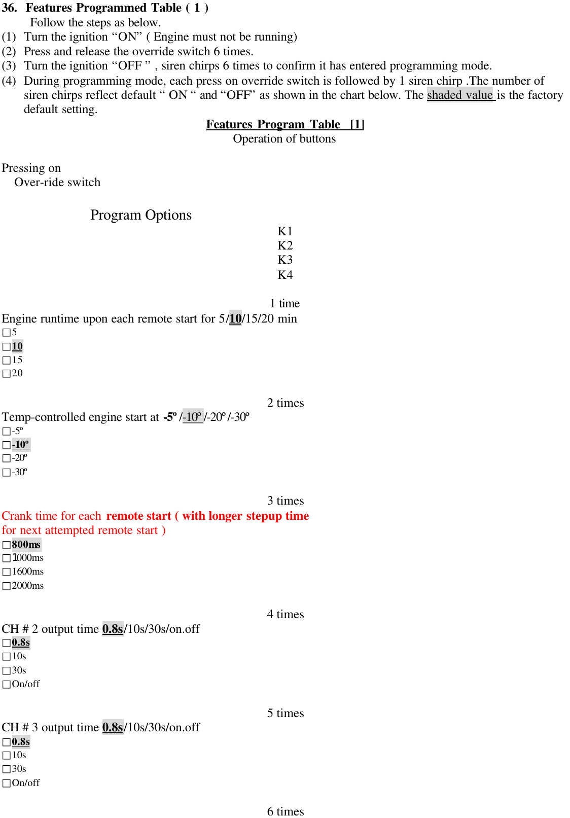 36.  Features Programmed Table ( 1 )Follow the steps as below.(1) Turn the ignition &ldquo;ON&rdquo; ( Engine must not be running)(2) Press and release the override switch 6 times.(3) Turn the ignition &ldquo;OFF &rdquo; , siren chirps 6 times to confirm it has entered programming mode.(4) During programming mode, each press on override switch is followed by 1 siren chirp .The number ofsiren chirps reflect default &ldquo; ON &ldquo; and &ldquo;OFF&rdquo; as shown in the chart below. The shaded value is the factorydefault setting. Features Program Table  [1]Operation of buttonsPressing onOver-ride switch             Program Options K1K2K3K41 timeEngine runtime upon each remote start for 5/10/15/20 min□5□10□15□202 timesTemp-controlled engine start at -5&ordm;/-10&ordm;/-20&ordm;/-30&ordm;□-5&ordm;□-10&ordm;□-20&ordm;□-30&ordm;3 timesCrank time for each remote start ( with longer stepup timefor next attempted remote start )□800ms□1000ms□1600ms□2000ms4 timesCH # 2 output time 0.8s/10s/30s/on.off□0.8s□10s□30s□On/off5 timesCH # 3 output time 0.8s/10s/30s/on.off□0.8s□10s□30s□On/off6 times