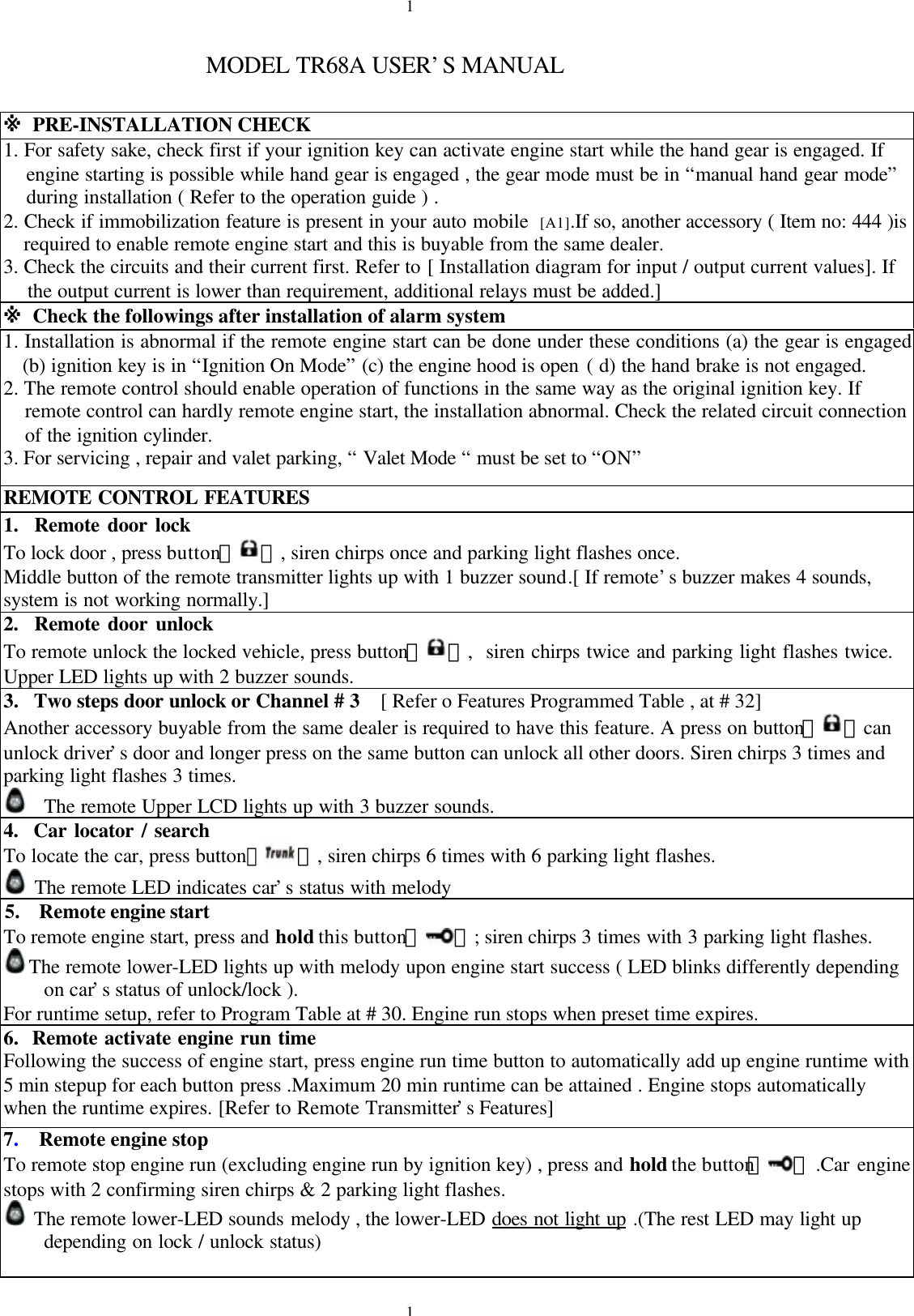 11MODEL TR68A USER&rsquo;S MANUAL※ PRE-INSTALLATION CHECK1. For safety sake, check first if your ignition key can activate engine start while the hand gear is engaged. Ifengine starting is possible while hand gear is engaged , the gear mode must be in &ldquo;manual hand gear mode&rdquo;during installation ( Refer to the operation guide ) .2. Check if immobilization feature is present in your auto mobile [A1].If so, another accessory ( Item no: 444 )isrequired to enable remote engine start and this is buyable from the same dealer.3. Check the circuits and their current first. Refer to [ Installation diagram for input / output current values]. Ifthe output current is lower than requirement, additional relays must be added.]※ Check the followings after installation of alarm system1. Installation is abnormal if the remote engine start can be done under these conditions (a) the gear is engaged(b) ignition key is in &ldquo;Ignition On Mode&rdquo; (c) the engine hood is open ( d) the hand brake is not engaged.2. The remote control should enable operation of functions in the same way as the original ignition key. Ifremote control can hardly remote engine start, the installation abnormal. Check the related circuit connectionof the ignition cylinder.3. For servicing , repair and valet parking, &ldquo; Valet Mode &ldquo; must be set to &ldquo;ON&rdquo;REMOTE CONTROL FEATURES1.  Remote door lockTo lock door , press button【 】, siren chirps once and parking light flashes once.Middle button of the remote transmitter lights up with 1 buzzer sound.[ If remote&rsquo;s buzzer makes 4 sounds,system is not working normally.]2.  Remote door unlockTo remote unlock the locked vehicle, press button【 】,  siren chirps twice and parking light flashes twice.Upper LED lights up with 2 buzzer sounds.3. Two steps door unlock or Channel # 3   [ Refer o Features Programmed Table , at # 32]Another accessory buyable from the same dealer is required to have this feature. A press on button【 】canunlock driver&rsquo;s door and longer press on the same button can unlock all other doors. Siren chirps 3 times andparking light flashes 3 times.The remote Upper LCD lights up with 3 buzzer sounds.4.  Car locator / searchTo locate the car, press button【】, siren chirps 6 times with 6 parking light flashes. The remote LED indicates car&rsquo;s status with melody5.  Remote engine startTo remote engine start, press and hold this button【 】; siren chirps 3 times with 3 parking light flashes.The remote lower-LED lights up with melody upon engine start success ( LED blinks differently dependingon car&rsquo;s status of unlock/lock ).For runtime setup, refer to Program Table at # 30. Engine run stops when preset time expires.6.  Remote activate engine run timeFollowing the success of engine start, press engine run time button to automatically add up engine runtime with5 min stepup for each button press .Maximum 20 min runtime can be attained . Engine stops automaticallywhen the runtime expires. [Refer to Remote Transmitter&rsquo;s Features]7.  Remote engine stopTo remote stop engine run (excluding engine run by ignition key) , press and hold the button【 】 .Car enginestops with 2 confirming siren chirps &amp; 2 parking light flashes. The remote lower-LED sounds melody , the lower-LED does not light up .(The rest LED may light updepending on lock / unlock status)