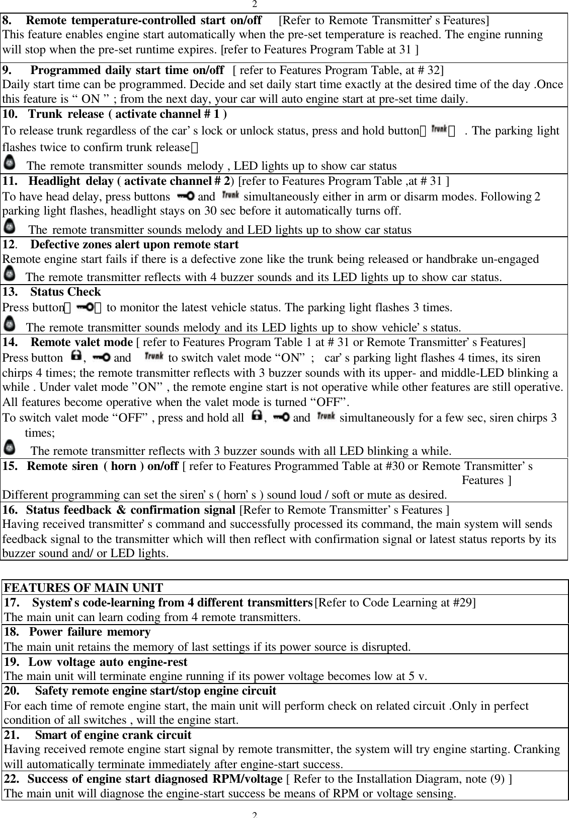 228.   Remote temperature-controlled start on/off   [Refer to Remote Transmitter&rsquo;s Features]This feature enables engine start automatically when the pre-set temperature is reached. The engine runningwill stop when the pre-set runtime expires. [refer to Features Program Table at 31 ]9.   Programmed daily start time on/off  [ refer to Features Program Table, at # 32]Daily start time can be programmed. Decide and set daily start time exactly at the desired time of the day .Oncethis feature is &ldquo; ON &rdquo; ; from the next day, your car will auto engine start at pre-set time daily.10.  Trunk release ( activate channel # 1 )To release trunk regardless of the car&rsquo;s lock or unlock status, press and hold button【】 . The parking lightflashes twice to confirm trunk release。  The remote transmitter sounds melody , LED lights up to show car status11.  Headlight delay ( activate channel # 2) [refer to Features Program Table ,at # 31 ]To have head delay, press buttons   and   simultaneously either in arm or disarm modes. Following 2parking light flashes, headlight stays on 30 sec before it automatically turns off.  The remote transmitter sounds melody and LED lights up to show car status12.   Defective zones alert upon remote startRemote engine start fails if there is a defective zone like the trunk being released or handbrake un-engaged  The remote transmitter reflects with 4 buzzer sounds and its LED lights up to show car status.13.  Status CheckPress button【 】to monitor the latest vehicle status. The parking light flashes 3 times.  The remote transmitter sounds melody and its LED lights up to show vehicle&rsquo;s status.14.   Remote valet mode [ refer to Features Program Table 1 at # 31 or Remote Transmitter&rsquo;s Features]Press button  ,   and    to switch valet mode &ldquo;ON&rdquo; ;  car&rsquo;s parking light flashes 4 times, its sirenchirps 4 times; the remote transmitter reflects with 3 buzzer sounds with its upper- and middle-LED blinking awhile . Under valet mode &rdquo;ON&rdquo; , the remote engine start is not operative while other features are still operative.All features become operative when the valet mode is turned &ldquo;OFF&rdquo;.To switch valet mode &ldquo;OFF&rdquo; , press and hold all  ,   and   simultaneously for a few sec, siren chirps 3times;  The remote transmitter reflects with 3 buzzer sounds with all LED blinking a while.15.  Remote siren ( horn ) on/off [ refer to Features Programmed Table at #30 or Remote Transmitter&rsquo;sFeatures ]Different programming can set the siren&rsquo;s ( horn&rsquo;s ) sound loud / soft or mute as desired.16.  Status feedback &amp; confirmation signal [Refer to Remote Transmitter&rsquo;s Features ]Having received transmitter&rsquo;s command and successfully processed its command, the main system will sendsfeedback signal to the transmitter which will then reflect with confirmation signal or latest status reports by itsbuzzer sound and/ or LED lights.FEATURES OF MAIN UNIT17.  System&rsquo;s code-learning from 4 different transmitters[Refer to Code Learning at #29]The main unit can learn coding from 4 remote transmitters.18.  Power failure memoryThe main unit retains the memory of last settings if its power source is disrupted.19.  Low voltage auto engine-restThe main unit will terminate engine running if its power voltage becomes low at 5 v.20.   Safety remote engine start/stop engine circuitFor each time of remote engine start, the main unit will perform check on related circuit .Only in perfectcondition of all switches , will the engine start.21.   Smart of engine crank circuitHaving received remote engine start signal by remote transmitter, the system will try engine starting. Crankingwill automatically terminate immediately after engine-start success.22.  Success of engine start diagnosed RPM/voltage [ Refer to the Installation Diagram, note (9) ]The main unit will diagnose the engine-start success be means of RPM or voltage sensing.