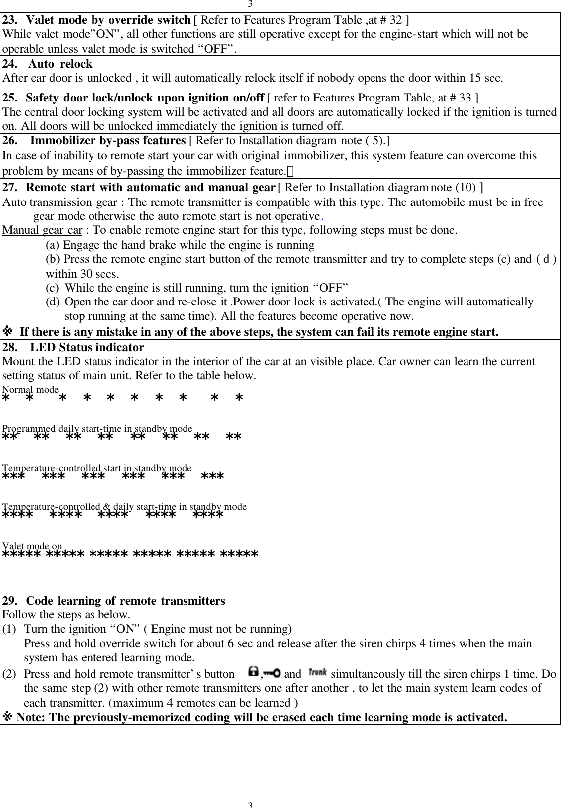 3323.  Valet mode by override switch [ Refer to Features Program Table ,at # 32 ]While valet mode&rdquo;ON&rdquo;, all other functions are still operative except for the engine-start which will not beoperable unless valet mode is switched &ldquo;OFF&rdquo;.24.  Auto relockAfter car door is unlocked , it will automatically relock itself if nobody opens the door within 15 sec.25.  Safety door lock/unlock upon ignition on/off [ refer to Features Program Table, at # 33 ]The central door locking system will be activated and all doors are automatically locked if the ignition is turnedon. All doors will be unlocked immediately the ignition is turned off.26.  Immobilizer by-pass features [ Refer to Installation diagram note ( 5).]In case of inability to remote start your car with original immobilizer, this system feature can overcome thisproblem by means of by-passing the immobilizer feature.。27.  Remote start with automatic and manual gear [ Refer to Installation diagram note (10) ]Auto transmission gear : The remote transmitter is compatible with this type. The automobile must be in free     gear mode otherwise the auto remote start is not operative.Manual gear car : To enable remote engine start for this type, following steps must be done.(a) Engage the hand brake while the engine is running(b) Press the remote engine start button of the remote transmitter and try to complete steps (c) and ( d )within 30 secs.(c) While the engine is still running, turn the ignition &ldquo;OFF&rdquo;(d) Open the car door and re-close it .Power door lock is activated.( The engine will automaticallystop running at the same time). All the features become operative now.※ If there is any mistake in any of the above steps, the system can fail its remote engine start.28. LED Status indicatorMount the LED status indicator in the interior of the car at an visible place. Car owner can learn the currentsetting status of main unit. Refer to the table below.Normal mode*  *   *  *  *  *  *  *   *  *Programmed daily start-time in standby mode**  **  **  **  **  **  **  **Temperature-controlled start in standby mode***  ***  ***  ***  ***  ***Temperature-controlled &amp; daily start-time in standby mode****  ****  ****  ****  ****Valet mode on***** ***** ***** ***** ***** *****29.  Code learning of remote transmittersFollow the steps as below.(1) Turn the ignition &ldquo;ON&rdquo; ( Engine must not be running)Press and hold override switch for about 6 sec and release after the siren chirps 4 times when the mainsystem has entered learning mode.(2) Press and hold remote transmitter&rsquo;s button   , and   simultaneously till the siren chirps 1 time. Dothe same step (2) with other remote transmitters one after another , to let the main system learn codes ofeach transmitter. (maximum 4 remotes can be learned )※ Note: The previously-memorized coding will be erased each time learning mode is activated.