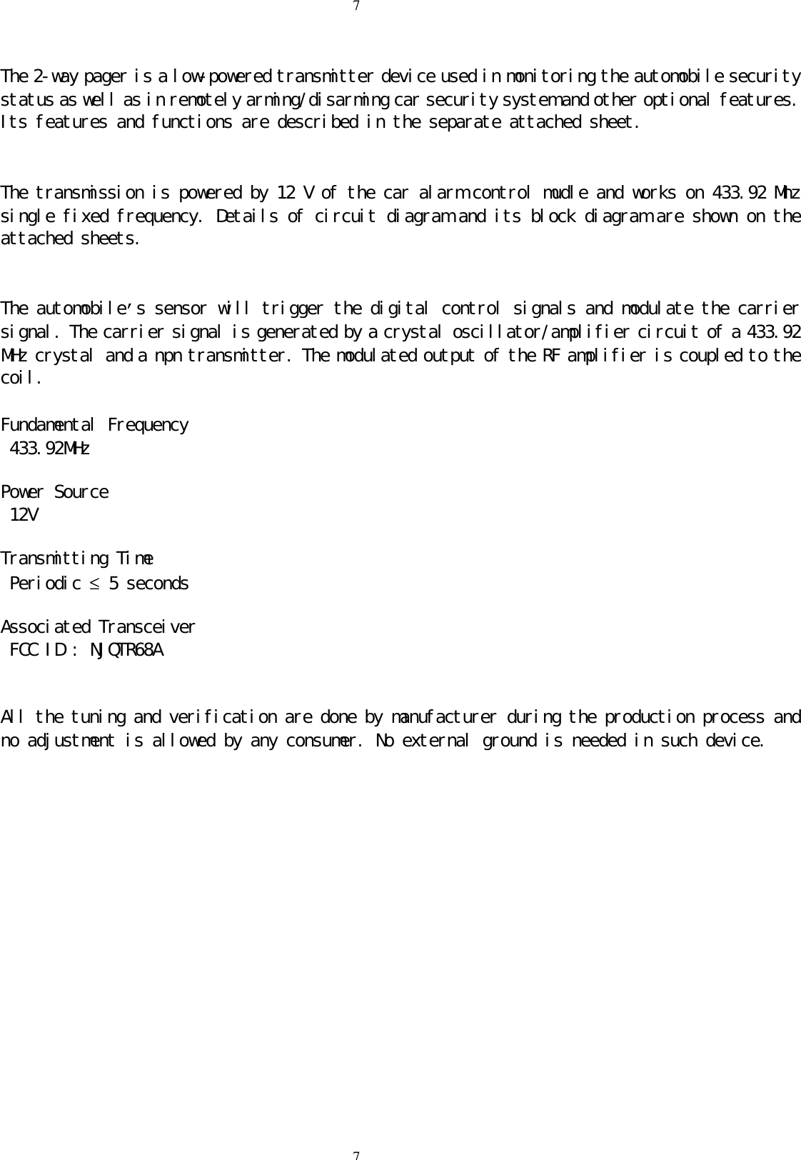 77The 2-way pager is a low-powered transmitter device used in monitoring the automobile securitystatus as well as in remotely arming/disarming car security system and other optional features.Its features and functions are described in the separate attached sheet.The transmission is powered by 12 V of the car alarm control mudle and works on 433.92 Mhzsingle fixed frequency. Details of circuit diagram and its block diagram are shown on theattached sheets.The automobile&rsquo;s sensor will trigger the digital control signals and modulate the carriersignal. The carrier signal is generated by a crystal oscillator/amplifier circuit of a 433.92MHz crystal and a npn transmitter. The modulated output of the RF amplifier is coupled to thecoil.Fundamental Frequency 433.92MHzPower Source 12VTransmitting Time Periodic &le; 5 secondsAssociated Transceiver FCC ID : NJQTR68AAll the tuning and verification are done by manufacturer during the production process andno adjustment is allowed by any consumer. No external ground is needed in such device.