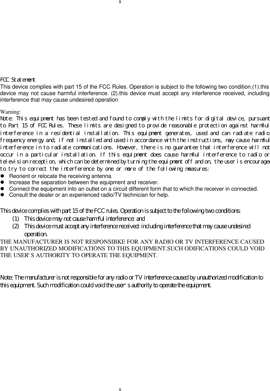 88FCC StatementThis device complies with part 15 of the FCC Rules. Operation is subject to the following two condition.(1).thisdevice may not cause harmful interference. (2).this device must accept any interference received, includinginterference that may cause undesired operationWarning:Note: This equipment has been tested and found to comply with the limits for digital device, pursuantto Part 15 of FCC Rules. These limits are designed to provide reasonable protection against harmfulinterference in a residential installation. This equipment generates, used and can radiate radiofrequency energy and, if not installed and used in accordance with the instructions, may cause harmfulinterference in to radiate communications. However, there is no guarantee that interference will notoccur in a particular installation. If this equipment does cause harmful interference to radio ortelevision reception, which can be determined by turning the equipment off and on, the user is encouragedto try to correct the interference by one or more of the following measures:l Reorient or relocate the receiving antennal Increase the separation between the equipment and receiver.l Connect the equipment into an outlet on a circuit different form that to which the receiver in connected.l Consult the dealer or an experienced radio/TV technician for help.This device complies with part 15 of the FCC rules. Operation is subject to the following two conditions:(1) This device may not cause harmful interference: and(2) This device must accept any interference received: including interference that may cause undesiredoperation.THE MANUFACTURER IS NOT RESPONSIBKE FOR ANY RADIO OR TV INTERFERENCE CAUSEDBY UNAUTHORIZED MODIFICATIONS TO THIS EQUIPMENT.SUCH ODIFICATIONS COULD VOIDTHE USER&rsquo;S AUTHORITY TO OPERATE THE EQUIPMENT.Note: The manufacturer is not responsible for any radio or TV interference caused by unauthorized modification tothis equipment. Such modification could void the user&rsquo;s authority to operate the equipment.