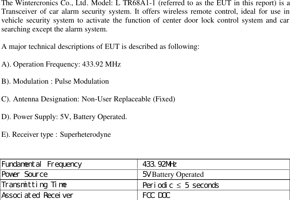 The Wintercronics Co., Ltd. Model: L TR68A1-1 (referred to as the EUT in this report) is aTransceiver of car alarm security system. It offers wireless remote control, ideal for use invehicle security system to activate the function of center door lock control system and carsearching except the alarm system.A major technical descriptions of EUT is described as following:A). Operation Frequency: 433.92 MHzB). Modulation : Pulse ModulationC). Antenna Designation: Non-User Replaceable (Fixed)D). Power Supply: 5V, Battery Operated.E). Receiver type : SuperheterodyneFundamental Frequency  433.92MHzPower Source  5V Battery OperatedTransmitting Time  Periodic &le; 5 secondsAssociated Receiver  FCC DOC