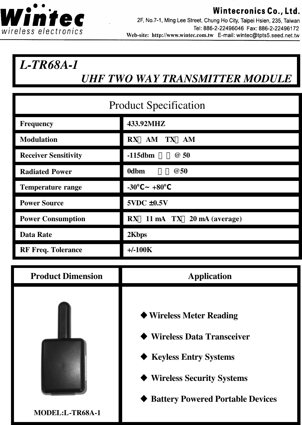 L-TR68A-1UHF TWO WAY TRANSMITTER MODULEFrequencyModulationReceiver SensitivityRadiated PowerTemperature rangePower SourcePower ConsumptionData RateRF Freq. Tolerance433.92MHZRX：AM    TX：AM-115dbm  最小@ 500dbm       最小@50-30℃ &sim;+80℃5VDC &plusmn;0.5VRX：11 mA TX：20 mA (average)2Kbps+/-100KProduct SpecificationProduct Dimension ApplicationuWireless Meter ReadinguWireless Data TransceiveruKeyless Entry SystemsuWireless Security SystemsuBattery Powered Portable DevicesMODEL:L-TR68A-1
