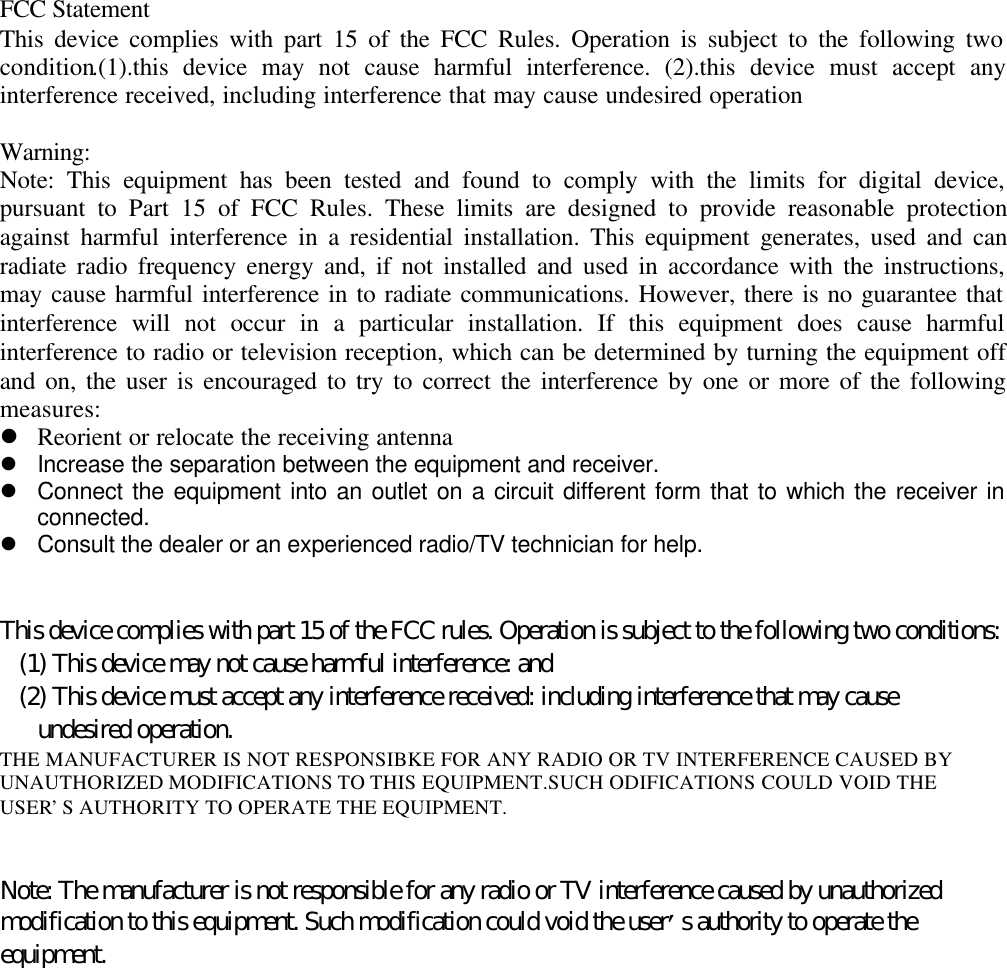 FCC StatementThis device complies with part 15 of the FCC Rules. Operation is subject to the following twocondition.(1).this device may not cause harmful interference. (2).this device must accept anyinterference received, including interference that may cause undesired operationWarning:Note: This equipment has been tested and found to comply with the limits for digital device,pursuant to Part 15 of FCC Rules. These limits are designed to provide reasonable protectionagainst harmful interference in a residential installation. This equipment generates, used and canradiate radio frequency energy and, if not installed and used in accordance with the instructions,may cause harmful interference in to radiate communications. However, there is no guarantee thatinterference will not occur in a particular installation. If this equipment does cause harmfulinterference to radio or television reception, which can be determined by turning the equipment offand on, the user is encouraged to try to correct the interference by one or more of the followingmeasures:l Reorient or relocate the receiving antennal Increase the separation between the equipment and receiver.l Connect the equipment into an outlet on a circuit different form that to which the receiver inconnected.l Consult the dealer or an experienced radio/TV technician for help.This device complies with part 15 of the FCC rules. Operation is subject to the following two conditions:   (1) This device may not cause harmful interference: and   (2) This device must accept any interference received: including interference that may cause      undesired operation.THE MANUFACTURER IS NOT RESPONSIBKE FOR ANY RADIO OR TV INTERFERENCE CAUSED BYUNAUTHORIZED MODIFICATIONS TO THIS EQUIPMENT.SUCH ODIFICATIONS COULD VOID THEUSER&rsquo;S AUTHORITY TO OPERATE THE EQUIPMENT.Note: The manufacturer is not responsible for any radio or TV interference caused by unauthorizedmodification to this equipment. Such modification could void the user&rsquo;s authority to operate theequipment.