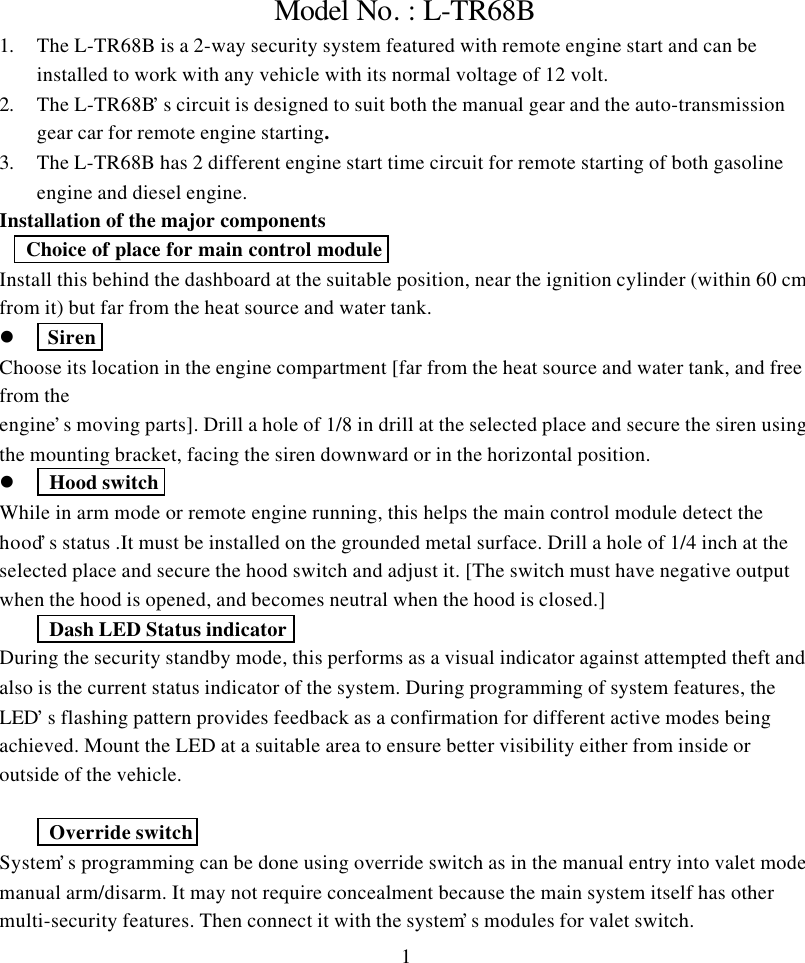 1Model No. : L-TR68B1. The L-TR68B is a 2-way security system featured with remote engine start and can beinstalled to work with any vehicle with its normal voltage of 12 volt.2. The L-TR68B&rsquo;s circuit is designed to suit both the manual gear and the auto-transmissiongear car for remote engine starting.3. The L-TR68B has 2 different engine start time circuit for remote starting of both gasolineengine and diesel engine.Installation of the major components Choice of place for main control moduleInstall this behind the dashboard at the suitable position, near the ignition cylinder (within 60 cmfrom it) but far from the heat source and water tank.l  SirenChoose its location in the engine compartment [far from the heat source and water tank, and freefrom theengine&rsquo;s moving parts]. Drill a hole of 1/8 in drill at the selected place and secure the siren usingthe mounting bracket, facing the siren downward or in the horizontal position.l  Hood switchWhile in arm mode or remote engine running, this helps the main control module detect thehood&rsquo;s status .It must be installed on the grounded metal surface. Drill a hole of 1/4 inch at theselected place and secure the hood switch and adjust it. [The switch must have negative outputwhen the hood is opened, and becomes neutral when the hood is closed.] Dash LED Status indicatorDuring the security standby mode, this performs as a visual indicator against attempted theft andalso is the current status indicator of the system. During programming of system features, theLED&rsquo;s flashing pattern provides feedback as a confirmation for different active modes beingachieved. Mount the LED at a suitable area to ensure better visibility either from inside oroutside of the vehicle. Override switchSystem&rsquo;s programming can be done using override switch as in the manual entry into valet mode,manual arm/disarm. It may not require concealment because the main system itself has othermulti-security features. Then connect it with the system&rsquo;s modules for valet switch.